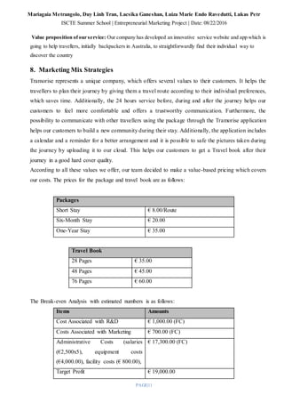 Mariagaia Metrangolo, Duy Linh Tran, Lacsika Ganeshan, Luiza Marie Endo Ravedutti, Lukas Petr
ISCTE Summer School | Entrepreneurial Marketing Project | Date: 08/22/2016
PAGE|11
Value proposition ofour service: Our company has developed an innovative service website and app which is
going to help travellers, initially backpackers in Australia, to straightforwardly find their individual way to
discover the country
8. Marketing Mix Strategies
Tramorise represents a unique company, which offers several values to their customers. It helps the
travellers to plan their journey by giving them a travel route according to their individual preferences,
which saves time. Additionally, the 24 hours service before, during and after the journey helps our
customers to feel more comfortable and offers a trustworthy communication. Furthermore, the
possibility to communicate with other travellers using the package through the Tramorise application
helps our customers to build a new community during their stay. Additionally, the application includes
a calendar and a reminder for a better arrangement and it is possible to safe the pictures taken during
the journey by uploading it to our cloud. This helps our customers to get a Travel book after their
journey in a good hard cover quality.
According to all these values we offer, our team decided to make a value-based pricing which covers
our costs. The prices for the package and travel book are as follows:
Packages
Short Stay € 8.00/Route
Six-Month Stay € 20.00
One-Year Stay € 35.00
The Break-even Analysis with estimated numbers is as follows:
Items Amounts
Cost Associated with R&D € 1,000.00 (FC)
Costs Associated with Marketing € 700.00 (FC)
Administrative Costs (salaries
(€2,500x5), equipment costs
(€4,000.00), facility costs (€ 800.00),
€ 17,300.00 (FC)
Target Profit € 19,000.00
Travel Book
28 Pages € 35.00
48 Pages € 45.00
76 Pages € 60.00
 