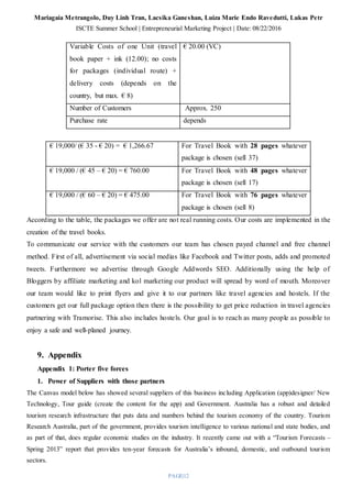 Mariagaia Metrangolo, Duy Linh Tran, Lacsika Ganeshan, Luiza Marie Endo Ravedutti, Lukas Petr
ISCTE Summer School | Entrepreneurial Marketing Project | Date: 08/22/2016
PAGE|12
Variable Costs of one Unit (travel
book paper + ink (12.00); no costs
for packages (individual route) +
delivery costs (depends on the
country, but max. € 8)
€ 20.00 (VC)
Number of Customers Approx. 250
Purchase rate depends
€ 19,000/ (€ 35 - € 20) = € 1,266.67 For Travel Book with 28 pages whatever
package is chosen (sell 37)
€ 19,000 / (€ 45 – € 20) = € 760.00 For Travel Book with 48 pages whatever
package is chosen (sell 17)
€ 19,000 / (€ 60 – € 20) = € 475.00 For Travel Book with 76 pages whatever
package is chosen (sell 8)
According to the table, the packages we offer are not real running costs. Our costs are implemented in the
creation of the travel books.
To communicate our service with the customers our team has chosen payed channel and free channel
method. First of all, advertisement via social medias like Facebook and Twitter posts, adds and promoted
tweets. Furthermore we advertise through Google Addwords SEO. Additionally using the help of
Bloggers by affiliate marketing and kol marketing our product will spread by word of mouth. Moreover
our team would like to print flyers and give it to our partners like travel agencies and hostels. If the
customers get our full package option then there is the possibility to get price reduction in travel agencies
partnering with Tramorise. This also includes hostels. Our goal is to reach as many people as possible to
enjoy a safe and well-planed journey.
9. Appendix
Appendix 1: Porter five forces
1. Power of Suppliers with those partners
The Canvas model below has showed several suppliers of this business including Application (app)designer/ New
Technology, Tour guide (create the content for the app) and Government. Australia has a robust and detailed
tourism research infrastructure that puts data and numbers behind the tourism economy of the country. Tourism
Research Australia, part of the government, provides tourism intelligence to various national and state bodies, and
as part of that, does regular economic studies on the industry. It recently came out with a “Tourism Forecasts –
Spring 2013” report that provides ten-year forecasts for Australia’s inbound, domestic, and outbound tourism
sectors.
 