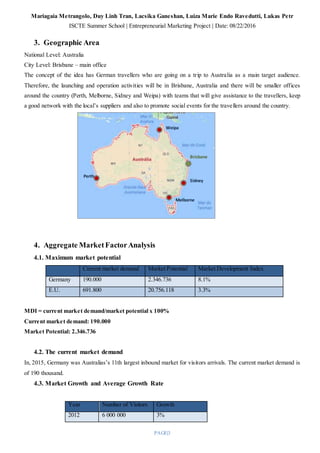 Mariagaia Metrangolo, Duy Linh Tran, Lacsika Ganeshan, Luiza Marie Endo Ravedutti, Lukas Petr
ISCTE Summer School | Entrepreneurial Marketing Project | Date: 08/22/2016
PAGE|3
3. Geographic Area
National Level: Australia
City Level: Brisbane – main office
The concept of the idea has German travellers who are going on a trip to Australia as a main target audience.
Therefore, the launching and operation activities will be in Brisbane, Australia and there will be smaller offices
around the country (Perth, Melborne, Sidney and Weipa) with teams that will give assistance to the travellers, keep
a good network with the local’s suppliers and also to promote social events for the travellers around the country.
4. Aggregate MarketFactorAnalysis
4.1. Maximum market potential
Current market demand Market Potential Market Development Index
Germany 190.000 2.346.736 8.1%
E.U. 691.800 20.756.118 3.3%
MDI = current market demand/market potential x 100%
Current market demand: 190.000
Market Potential: 2.346.736
4.2. The current market demand
In, 2015, Germany was Australias’s 11th largest inbound market for visitors arrivals. The current market demand is
of 190 thousand.
4.3. Market Growth and Average Growth Rate
Year Number of Visitors Growth
2012 6 000 000 3%
Weipa
Brisbane
Perth
Melborne
Sidney
 