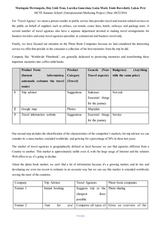 Mariagaia Metrangolo, Duy Linh Tran, Lacsika Ganeshan, Luiza Marie Endo Ravedutti, Lukas Petr
ISCTE Summer School | Entrepreneurial Marketing Project | Date: 08/22/2016
PAGE|6
For ‘Travel Agency’ we mean a private retailer or public service that provides travel and tourism related services to
the public on behalf of suppliers such as airlines, car rentals, cruise lines, hotels, railways, and package tours. A
several number of travel agencies also have a separate department devoted to making travel arrangements for
business travelers and some travel agencies specialize in commercial and business travel only.
Finally, we have focused our attention on the Photo Book Companies because we had considered the interesting
service we offer that provide to the consumer a collection of his best memories from the trip he did.
Company like ‘Worldwide Photobook’, are generally dedicated to preserving memories and transforming these
important memories into coffee-table books.
Product Form
(Instant information,
automatic estimate the travel
route)
Product
Category
(Travel)
Generic (Non-
Travel aspects)
Budgetary (Anything
with the same price)
1 Trip advisor Suggestions Suitcases
Essential things
for the journey
Not exit
2 Google map Photos Map/plan
3 Travel information website Suggestions Essential things
for the journey
Service
Our second step includes the identification of the characteristics of the competitor’s markets; for trip advisor we can
consider its a mass market, extended worldwide, and growing for a percentage of 20% in these last years.
The market of travel agencies is geographically defined as local because we can find agencies different from a
Country to another. This market is approximately stable even if, with the large usage of Internet and the solution
Web offers to us, it’s going to decline.
About the photo book market, we can't find a lot of information because it's a growing market, and its rise and
developing are even too recent to estimate in an accurate way but we can say this market is extended worldwide
serving the most of the countries.
Company Trip Advisor Travel Agencies Photo book companies
Feature 1 Instant booking Suggests trip at the
cheapest fares
possible
Photo sharing
Feature 2 ‘Just for you’ Compares all types of Gives an overview of the
 