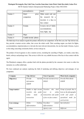 Mariagaia Metrangolo, Duy Linh Tran, Lacsika Ganeshan, Luiza Marie Endo Ravedutti, Lukas Petr
ISCTE Summer School | Entrepreneurial Marketing Project | Date: 08/22/2016
PAGE|7
personalization travel place
Feature 3 Hotel price
comparison
Make easier and sure
the research for a
travelers it a face to
face contact
Feature 4 Forums Covers a lot of fields:
accommodation,
food, flight, trip
Feature 5 Maps
Feature 6 Candid traveler photos
The third step of our analysis regards the product offered by our competitors. In the first case, the Trip Advisor one,
they provide a tourism service online, that covers the whole world. Their searching engine can check for flights,
accommodations, important places to visit and, the most relevant characteristic, the one that made it famous, it gives
us the rating concerning restaurants,hotels, services and go on.
The product of travel agencies is also a tourism service, including the searching of flights, car rentals, cruise lines,
hotels, railways and package tours. This service is felt to be very reliable because of the face to face contact with the
agent.
The Photobook company offers a product built with the photos provided by the consumer who wants to collect his
memories in a coffee-table book.
We have continued our analysis exploring the field of marketing and defining objectives and strategies of our
competitors.
Company Trip Advisor Travel Agencies Photo book companies
Objectives Provide tourism
information
GROW
Provide tourismservice
HOLD
Provide Photo Book
GROW
Target market Middle to high income
travelers who prefer
online mode of
transaction
Travelers who don't
trust in online
transactions and prefer
a face-to-face contact
Group of people that is
keen on the photography
world and prefer a
specialized mode for
each activity
Core strategy Online booking
differentiation
Face2face contact
differentiation
Specialization
Price - Agency costs Different
 