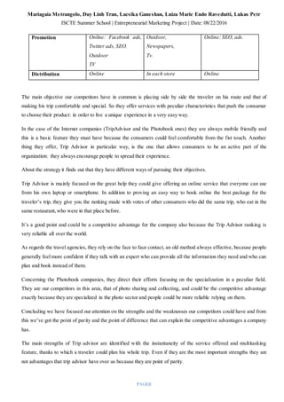 Mariagaia Metrangolo, Duy Linh Tran, Lacsika Ganeshan, Luiza Marie Endo Ravedutti, Lukas Petr
ISCTE Summer School | Entrepreneurial Marketing Project | Date: 08/22/2016
PAGE|8
Promotion Online: Facebook ads,
Twitter ads, SEO.
Outdoor
TV
Outdoor,
Newspapers,
Tv.
Online: SEO, ads.
Distribution Online In each store Online
The main objective our competitors have in common is placing side by side the traveler on his route and that of
making his trip comfortable and special. So they offer services with peculiar characteristics that push the consumer
to choose their product: in order to live a unique experience in a very easy way.
In the case of the Internet companies (TripAdvisor and the Photobook ones) they are always mobile friendly and
this is a basic feature they must have because the consumers could feel comfortable from the fist touch. Another
thing they offer, Trip Advisor in particular way, is the one that allows consumers to be an active part of the
organization: they always encourage people to spread their experience.
About the strategy it finds out that they have different ways of pursuing their objectives.
Trip Advisor is mainly focused on the great help they could give offering an online service that everyone can use
from his own laptop or smartphone. In addition to proving an easy way to book online the best package for the
traveler’s trip, they give you the ranking made with votes of other consumers who did the same trip, who eat in the
same restaurant,who were in that place before.
It’s a good point and could be a competitive advantage for the company also because the Trip Advisor ranking is
very reliable all over the world.
As regards the travel agencies, they rely on the face to face contact, an old method always effective, because people
generally feel more confident if they talk with an expert who can provide all the information they need and who can
plan and book instead of them.
Concerning the Photobook companies, they direct their efforts focusing on the specialization in a peculiar field.
They are our competitors in this area, that of photo sharing and collecting, and could be the competitive advantage
exactly because they are specialized in the photo sector and people could be more reliable relying on them.
Concluding we have focused our attention on the strengths and the weaknesses our competitors could have and from
this we’ve got the point of parity and the point of difference that can explain the competitive advantages a company
has.
The main strengths of Trip advisor are identified with the instantaneity of the service offered and multitasking
feature, thanks to which a traveler could plan his whole trip. Even if they are the most important strengths they are
not advantages that trip advisor have over us because they are point of parity.
 