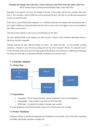 Mariagaia Metrangolo, Duy Linh Tran, Lacsika Ganeshan, Luiza Marie Endo Ravedutti, Lukas Petr
ISCTE Summer School | Entrepreneurial Marketing Project | Date: 08/22/2016
PAGE|9
Regarding Travel agencies, they have the strength of the face to face contact and the more assurance that comes
from it. This constitutes a point of difference and an advantage they have. But with our excellent and instantaneous
services we can fill this point.
In the end, as concerns Photo Book companies, as we said before they have the strength of the specialization, that is
also a point of difference and an advantage they have, but it is only a part of our bigger service so our strengths in
other fields overcome them.
After this accurate analysis it comes out our realadvantage over the others.
The most significant POD of our company over other travelers’ websites is that Tramorise understands itself as a
full-service real-time community.
Through analyzing the data collected through our portal, our product provides the best possible traveling
experience. Tramorise is your full service package into the trip of the consumer’s lifetime. It’s important to point
out also that being of the same age of our target group and having prior travel experiences could be great advantages
for us because it will help us to determine what kind of adventure our consumers need.
7. Customer Analysis
7.1. Market Map
7.2. Segmentation
a. Geographic - Wester Europe (Germany, Austria, Switzerland, France,United Kingdom)
b. Demographic – Jung travellers in age between 18-30 from cities
c. Behavioural – backpackers traveling to Australia, price sensitive
We target backpackers from Western Europe in age of 18 to 30 that want to visit Australia.
7.3. Product Distribution
Customers will buy our product (traveling plan and PhotoBook) on our website. They will be able to download
our Mobile App through App Store or Google Play.
TravelingMemories
AG.
(Product )
Website
Mobile App
Customer
 