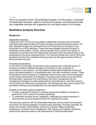  
	
  
	
  
This is an example of work I did at Maddock Douglas. For this project, I conducted
30 stakeholder interviews, helped to conduct focus groups, and analyzed the data
into a digestible overview with suggestions for next steps based on our findings.
Qualitative Analysis Overview
Background
Stakeholder Interviews:
In May/June 2013, 50 one-on-one qualitative stakeholder interviews were conducted.
Interviews lasted approximately 45 minutes and were conducted primarily by phone. (To
date, Maddock Douglas has conducted 29 out of 30 interviews and Company X has
conducted 20 out of 20 interviews.) These interviews targeted individual Company X
employees across location, function, level and gender to get a broad cross section of
employees (in contrast to the 2012 stakeholder interviews, which focused primarily on the
perspectives of the senior leadership team). The interview findings were used to inform the
development of the COI quantitative tracking survey and will support shareout efforts of
that survey later this year.
Innovation Conversations:
In June 2013, 20 Innovation Conversations (focus groups) were conducted across 10
Company X locations. Maddock Douglas and Company X each conducted 10
conversations in five locations. The conversations lasted approximately 90 minutes per
group, had approximately 8 to 12 participants each, and were conducted in person. These
conversations included Company X employees across function, level, tenure and gender
to get a broad representation of employees. The groups were broken out by level within
the organization, separating VPs and Directors from other management and non-
management employees to create opportunities for all employees to voice their opinions
and to identify any differences in perspectives. The findings were also used to support COI
quantitative tracking survey development and will support shareout efforts.
Qualitative information gathering objectives:
• To better understand Company X employee perspectives related to innovation in
general and TLP’s Culture of Innovation specifically
• To understand important trends, capabilities, challenges and internal expertise or
resources that can be leveraged to inform the ongoing COI process.
The discussion guide for both the Stakeholder Interviews and Innovation Conversations
was broken into several categories including Culture generally, Innovation generally, the
Culture of Innovation (COI) initiative, and the six Innovation Pillars (Leadership,
Infrastructure, Customer Focus, Engagement, Risk Taking, and Creativity.) Questions
varied during interviews based on the role/expertise of individual participants.
 