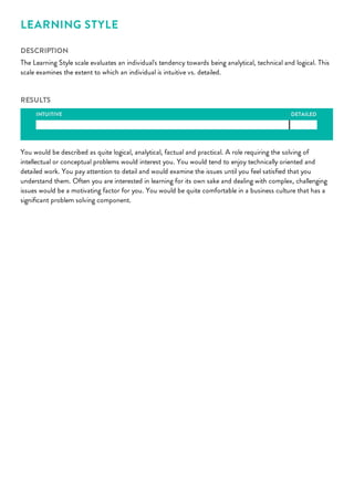 DETAILED
LEARNING STYLE
DESCRIPTION
The Learning Style scale evaluates an individual's tendency towards being analytical, technical and logical. This
scale examines the extent to which an individual is intuitive vs. detailed.
RESULTS
INTUITIVE
You would be described as quite logical, analytical, factual and practical. A role requiring the solving of
intellectual or conceptual problems would interest you. You would tend to enjoy technically oriented and
detailed work. You pay attention to detail and would examine the issues until you feel satisﬁed that you
understand them. Often you are interested in learning for its own sake and dealing with complex, challenging
issues would be a motivating factor for you. You would be quite comfortable in a business culture that has a
signiﬁcant problem solving component.
 