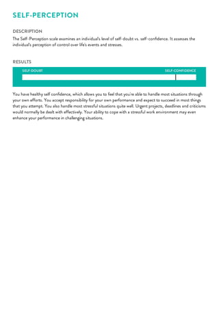 SELF-CONFIDENCE
SELF-PERCEPTION
DESCRIPTION
The Self-Perception scale examines an individual's level of self-doubt vs. self-conﬁdence. It assesses the
individual's perception of control over life's events and stresses.
RESULTS
SELF-DOUBT
You have healthy self conﬁdence, which allows you to feel that you're able to handle most situations through
your own efforts. You accept responsibility for your own performance and expect to succeed in most things
that you attempt. You also handle most stressful situations quite well. Urgent projects, deadlines and criticisms
would normally be dealt with effectively. Your ability to cope with a stressful work environment may even
enhance your performance in challenging situations.
 