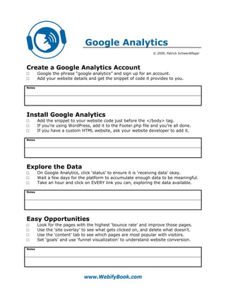 Google Analytics
                                                                  © 2009, Patrick Schwerdtfeger




Create a Google Analytics Account
□       Google the phrase “google analytics” and sign up for an account.
□       Add your website details and get the snippet of code it provides to you.

Notes




Install Google Analytics
□       Add the snippet to your website code just before the </body> tag.
□       If you’re using WordPress, add it to the Footer.php file and you’re all done.
□       If you have a custom HTML website, ask your website developer to add it.

Notes




Explore the Data
□       On Google Analytics, click ‘status’ to ensure it is ‘receiving data’ okay.
□       Wait a few days for the platform to accumulate enough data to be meaningful.
□       Take an hour and click on EVERY link you can, exploring the data available.

Notes




Easy Opportunities
□       Look for the pages with the highest ‘bounce rate’ and improve those pages.
□       Use the ‘site overlay’ to see what gets clicked on, and delete what doesn’t.
□       Use the ‘content’ tab to see which pages are most popular with visitors.
□       Set ‘goals’ and use ‘funnel visualization’ to understand website conversion.

Notes




                               www.WebifyBook.com
 