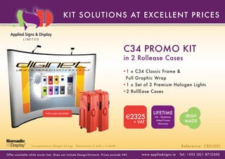 KIT SOLUT IONS AT E XC E L L E NT P RIC E S



                                                                                      C34 PROMO KIT
                                                                                      in 2 Rollease Cases
                                                                                      •1 x C34 Classic Frame &
                                                                                        Full Graphic Wrap
                                                                                      •1 x Set of 2 Premium Halogen Lights
                                                                                      •2 RollEase Cases



                            TWO CASE SOLUTION                                                               LIFETIME
                                                                                        €2325                 No - Questions               IRISH
                                                                                             + VAT
                                                                                                               Asked Frame
                                                                                                                 Warranty
                                                                                                                                           MADE




                  Transpor tation Weight 34 kgs    Dimensions 2.4mH x 3.0mW                                                             Reference: CREL001

Of fer available while stoc ks last. Does not include Design/Ar twork. Prices exclude VAT.      w w w. a p p l i e d s i g n s . i e   Tel : + 3 5 3 ( 0 ) 1 8712 3 0 0
 