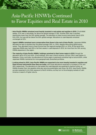 2011 Asia-Pacific WEALTH report 13
ƒƒ Asia-Pacific HNWIs remained most heavily invested in real estate and equities in 2010. Of all HNWI
assets, 27% was in real estate, far above the global average of 19%. Another 26% was in equities,
significantly lower than the 33% global average. The allocation to fixed income instruments rose to 22%
from 20%, but was still far below the 30% global average. Allocations to cash/deposits remained
unchanged at 22%.
ƒƒ Japan’s HNWIs remained more conservative than those in the rest of Asia-Pacific. Japanese HNWIs
allocated far less to equities than the global average (19% vs. 33%), despite rebounding global equity
values. They allocated more to fixed income than the regional average (25% vs. 22%). At the same time,
Japanese HNWIs also held 29% of all their assets in cash/deposits in 2010, far more than the 16% among
HNWIs elsewhere in the region.
ƒƒ The majority of Asia-Pacific HNWIs’ holdings remained in their home region in 2010, though the
allocation fell to 57% from 64%. Of all holdings, 25% was in North America, up from 19% a year before. In
Malaysia, China, and India, the allocations to home-region investments remained high at around 85%, while
Japanese HNWIs maintained far more geographically diversified portfolios.
ƒƒ Looking ahead to 2012, Asia-Pacific HNWIs are expected to be more heavily invested in equities and
fixed income instruments than they are today, with those allocations expected to increase to 31% and
26% respectively. The allocations to real estate and cash/deposits are expected to decline further, as
HNWIs broaden their risk appetite while also securing predictable cash flows. By 2012, Asia-Pacific HNWIs
are also expected to trim their exposure to North America, as they turn to the emerging markets of Latin
America in search of higher returns.
Asia-Pacific HNWIs Continued
to Favor Equities and Real Estate in 2010
 