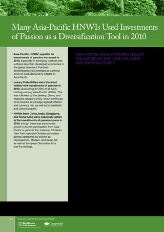 2011 Asia-Pacific WEALTH report18
ASIA-PACIFIC HNWIS FAVORED LUXURY
COLLECTIBLES AND JEWELRY, GEMS,
AND WATCHES IN 2010
Luxury Collectibles (e.g., luxury automobiles, boats, jets)
remained the primary investment of passion among Asia-
Pacific HNWIs in 2010, with 30% of all investments of passion
falling into this category. That percentage was in line with the
29% held in Luxury Collectibles among HNWIs globally.
Impressive sales figures by luxury car makers were indicative of
such spending. Mercedes-Benz, for example, said its sales in
China (including Hong Kong) jumped 112% in 2010, and
Ferrari reported China sales in 2010 surged nearly 50% from
2009, marking its best ever year. Ferrari added that the
“Greater China Area” (including Hong Kong and Taiwan) is
now one of its top five international markets.
Jewelry, Gems, and Watches continue to hold economic and
cultural appeal for Asia-Pacific HNWIs. The aggregate
allocation to this category was 24% in Asia-Pacific in 2010 vs.
22% globally, and 23% in 2009. In the diamond market,
high-end demand appears to be largely from Russia and the
Middle East, but interest from Chinese and other Asia-Pacific
investors is also growing at a rapid pace.6
Indeed, Christie’s
International reported that its 2010 fine and rare watch auctions
saw “exponential growth in buyer participation from Asian
countries, led primarily by China and Hong Kong.”
The proportional share of the Jewelry, Gems, and Watches
category was highest in Singapore and India (41% and 37%
respectively), where it accounted for the single largest share of
investments of passion—eclipsing Luxury Collectibles, which
accounted for 6% in Singapore and 21% in India (see Figure 10).
The share of investments of passion that Asia-Pacific HNWIs
held in the form of Art was noticeably lower than the global
average (18% vs. 22%), and was down from 22% in the region in
2009. Nevertheless, Art is the most likely of all investments of
passion to be acquired by Asia-Pacific HNWIs as a financial
investment. In fact, 37% of Advisors say they believe their
HNW clients invest in Art primarily for its potential to gain
ƒƒ Asia-Pacific HNWIs’ appetite for
investments of passion increased in
2010, especially in emerging markets that
suffered less than developed economies in
the global downturn. Portfolio
diversification has emerged as a strong
driver of such demand by HNWIs in
Asia-Pacific.
ƒƒ Luxury Collectibles were the most
widely held investments of passion in
2010, accounting for 30% of all such
holdings among Asia-Pacific HNWIs. This
was followed by the Jewelry, Gems, and
Watches category (24%), which continued
to be favored as a hedge against inflation
and currency risk, as well as for aesthetic
and cultural appeal.
ƒƒ HNWIs from China, India, Singapore,
and Hong Kong were especially active
in the investments of passion space in
2010, though there was exponential
growth in buyer participation from Asia-
Pacific in general. For instance, Christie’s
New York reported Chinese purchases
across categories as diverse as
Impressionist, Modern, and Asian Art,
as well as European Decorative Arts
and Furnishings.
Many Asia-Pacific HNWIs Used Investments
of Passion as a Diversification Tool in 2010
6	
Koncept Analytics, “Global Gem and Jewelry Market Report,” 2010.
 