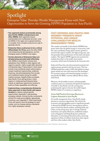 2011 Asia-Pacific WEALTH report20
7	
Enterprise Value: The ability to leverage capabilities from across different business units in order to differentiate in meeting client needs.
FAST-GROWING ASIA-PACIFIC HNW
SEGMENT PRESENTS GREAT
POTENTIAL AND UNIQUE
CHALLENGES FOR WEALTH
MANAGEMENT FIRMS
The number and wealth of Asia-Pacific HNWIs have
grown faster than the global average in recent years, with
the main contributors being rapid economic growth in
several of the region’s markets, the high savings rate, and
the generally robust performance of real estate and equity
markets. The region’s HNW segment also proved more
resilient than those in the world’s most mature
economies, which were hit hardest by the financial crisis.
India and China have also demonstrated sustained and
rapid economic growth in the last ten years. This has
fulfilled predictions made in 2001 that global economic
power would over time shift away from the developed
G7 economic powers and toward emerging countries—
specifically the BRIC countries (Brazil, Russia, India,
and China).
Moreover, the favorable economic and demographic
conditions point to a continued and significant expansion
of wealth in Asia-Pacific over the coming years,
positioning the region to become the world’s largest
HNWI market if it continues to outperform.
Firms Still Need to Overcome Barriers to
Capture Potential in Asia-Pacific
For wealth management firms, Asia-Pacific clearly
presents an enormous opportunity. Not only do the
economics and demographics point to significant growth
in demand for HNWI services, but regulatory reforms
mean several Asia-Pacific markets, including India and
China, are becoming more open to foreign financial
institutions and capital. Moreover, established markets
such as Singapore and Hong Kong have positioned
themselves as international financial centers, attracting
significant inflows of offshore funds from other regions
and from other markets within Asia-Pacific.
ƒƒ 	Two segments feature prominently among
Asia-Pacific HNWIs: entrepreneurs and
Ultra-HNWIs. Both segments require
sophisticated and multifaceted services—even
as HNWIs in the region are in general starting
to consider more complex products as a way to
generate returns.
ƒƒ 	Enterprise Value could prove to be a critical
differentiator for Firms, given the Ultra-HNWI
and entrepreneurial demographics, and the
emerging needs of HNWIs in the region.
ƒƒ 	Certain elements of Enterprise Value are
already being executed quite effectively,
with HNWIs in Asia-Pacific voicing more
satisfaction than HNWIs in other regions with
regard to specific, highly sought-after elements
of Enterprise Value (“value levers”). Such levers
include cross-enterprise expert advice teams,
unique investment opportunities, preferred
financing, and advice/expertise from private
and investment banks during the wealth-
creation process. Despite these successes,
Asia-Pacific Firms still lag those in other
regions in implementing Enterprise Value
overall, so significant opportunity remains to
build out these capabilities and offerings.
ƒƒ 	Implementing a comprehensive Enterprise
Value approach in Asia-Pacific will require
iteration to capture market-specific
opportunities, especially in fast-growing
emerging markets. Among the key components
will be Firm-wide accountability, appropriate
incentives, and integrated IT. Most importantly,
Firms will need to hone the strategy for each
market, and not impose arbitrary standards
from highly developed markets.
Spotlight
Enterprise Value
7
Provides Wealth Management Firms with New
Opportunities to Serve the Growing HNWI Population in Asia-Pacific
 