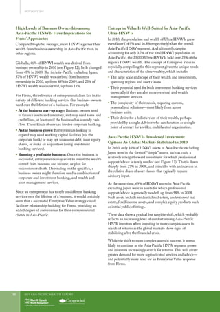 2011 Asia-Pacific WEALTH report22
SPOTLIGHT 2011
High Levels of Business Ownership among
Asia-Pacific HNWIs Have Implications for
Firms’ Approaches
Compared to global averages, more HNWIs garner their
wealth from business ownership in Asia-Pacific than in
other regions.
Globally, 46% of HNWI wealth was derived from
business ownership in 2010 (see Figure 12), little changed
from 47% in 2009. But in Asia-Pacific excluding Japan,
57% of HNWI wealth was derived from business
ownership in 2010, up from 48% in 2009, and 23% of
HNWI wealth was inherited, up from 11%.
For Firms, the relevance of entrepreneurialism lies in the
variety of different banking services that business owners
need over the lifetime of a business. For example:
ƒƒ At the business start-up stage: Business owners need
to finance assets and inventory, and may need loans and
credit lines, at least until the business has a steady cash
flow. These kinds of services involve corporate banking.
ƒƒ As the business grows: Entrepreneurs looking to
expand may need working capital facilities (via the
corporate bank) or may opt to assume debt, issue equity
shares, or make an acquisition (using investment
banking services).
ƒƒ Running a profitable business: Once the business is
successful, entrepreneurs may want to invest the wealth
earned from business and income, or plan for
succession or death. Depending on the specifics, a
business owner might therefore need a combination of
corporate and investment banking, and wealth and
asset management services.
Since an entrepreneur has to rely on different banking
services over the lifetime of a business, it would certainly
seem that a successful Enterprise Value strategy could
facilitate relationship-building for Firms, providing an
added degree of convenience for their entrepreneurial
clients in Asia-Pacific.
Enterprise Value Is Well-Suited for Asia-Pacific
Ultra-HNWIs
In 2010, the population and wealth of Ultra-HNWIs grew
even faster (14.9% and 16.8% respectively) than the overall
Asia-Pacific HNW segment. And ultimately, despite
accounting for only 0.7% of the total HNWI population in
Asia-Pacific, the 23,000 Ultra-HNWIs held over 25% of the
region’s HNWI wealth. The concept of Enterprise Value is
especially compelling for this segment given the unique needs
and characteristics of the ultra-wealthy, which include:
ƒƒ The large scale and scope of their wealth and investments,
spanning regions and asset classes.
ƒƒ Their potential need for both investment banking services
(especially if they are also entrepreneurs) and wealth
management services.
ƒƒ The complexity of their needs, requiring custom,
personalized solutions—most likely from across
business units.
ƒƒ Their desire for a holistic view of their wealth, perhaps
provided by a single Advisor who can function as a single
point of contact for a wider, multifaceted organization.
Asia-Pacific HNWIs Broadened Investment
Options As Global Markets Stabilized in 2010
In 2010, only 16% of HNWI assets in Asia-Pacific excluding
Japan were in the form of “simple” assets, such as cash, a
relatively straightforward investment for which professional
support/advice is rarely needed (see Figure 13). That is down
sharply from 27% in 2008, and coincides with an increase in
the relative share of asset classes that typically require
advisory input.
At the same time, 69% of HNWI assets in Asia-Pacific
excluding Japan were in assets for which professional
support/advice is generally needed, up from 58% in 2008.
Such assets include residential real estate, undeveloped real
estate, fixed income assets, and complex equity products such
as initial public offerings.
These data show a gradual but tangible shift, which probably
reflects an increasing level of comfort among Asia-Pacific
HNW investors when investing in more complex assets in
search of returns as the global markets show signs of
stabilizing after the financial crisis.
While the shift to more complex assets is nascent, it seems
likely to continue as the Asia-Pacific HNW segment grows
and investors increasingly search for returns. This will create
greater demand for more sophisticated services and advice—
and potentially more need for an Enterprise Value response
from Firms.
 
