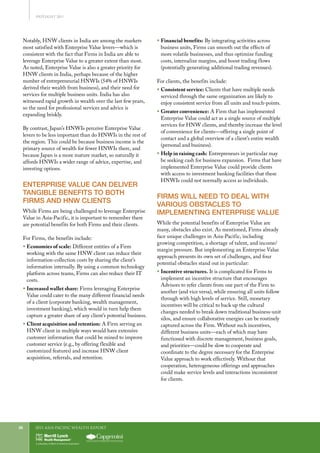 2011 Asia-Pacific WEALTH report26
Notably, HNW clients in India are among the markets
most satisfied with Enterprise Value levers—which is
consistent with the fact that Firms in India are able to
leverage Enterprise Value to a greater extent than most.
As noted, Enterprise Value is also a greater priority for
HNW clients in India, perhaps because of the higher
number of entrepreneurial HNWIs (54% of HNWIs
derived their wealth from business), and their need for
services for multiple business units. India has also
witnessed rapid growth in wealth over the last few years,
so the need for professional services and advice is
expanding briskly.
By contrast, Japan’s HNWIs perceive Enterprise Value
levers to be less important than do HNWIs in the rest of
the region. This could be because business income is the
primary source of wealth for fewer HNWIs there, and
because Japan is a more mature market, so naturally it
affords HNWIs a wider range of advice, expertise, and
investing options.
ENTERPRISE VALUE CAN DELIVER
TANGIBLE BENEFITS TO BOTH
FIRMS AND HNW CLIENTS
While Firms are being challenged to leverage Enterprise
Value in Asia-Pacific, it is important to remember there
are potential benefits for both Firms and their clients.
For Firms, the benefits include:
ƒƒ Economies of scale: Different entities of a Firm
working with the same HNW client can reduce their
information-collection costs by sharing the client’s
information internally. By using a common technology
platform across teams, Firms can also reduce their IT
costs.
ƒƒ Increased wallet share: Firms leveraging Enterprise
Value could cater to the many different financial needs
of a client (corporate banking, wealth management,
investment banking), which would in turn help them
capture a greater share of any client’s potential business.
ƒƒ Client acquisition and retention: A Firm serving an
HNW client in multiple ways would have extensive
customer information that could be mined to improve
customer service (e.g., by offering flexible and
customized features) and increase HNW client
acquisition, referrals, and retention.
ƒƒ Financial benefits: By integrating activities across
business units, Firms can smooth out the effects of
more volatile businesses, and thus optimize funding
costs, internalize margins, and boost trading flows
(potentially generating additional trading revenues).
For clients, the benefits include:
ƒƒ Consistent service: Clients that have multiple needs
serviced through the same organization are likely to
enjoy consistent service from all units and touch-points.
ƒƒ Greater convenience: A Firm that has implemented
Enterprise Value could act as a single source of multiple
services for HNW clients, and thereby increase the level
of convenience for clients—offering a single point of
contact and a global overview of a client’s entire wealth
(personal and business).
ƒƒ Help in raising cash: Entrepreneurs in particular may
be seeking cash for business expansion. Firms that have
implemented Enterprise Value could provide clients
with access to investment banking facilities that these
HNWIs could not normally access as individuals.
FIRMS WILL NEED TO DEAL WITH
VARIOUS OBSTACLES TO
IMPLEMENTING ENTERPRISE VALUE
While the potential benefits of Enterprise Value are
many, obstacles also exist. As mentioned, Firms already
face unique challenges in Asia-Pacific, including
growing competition, a shortage of talent, and income/
margin pressure. But implementing an Enterprise Value
approach presents its own set of challenges, and four
potential obstacles stand out in particular:
ƒƒ Incentive structures. It is complicated for Firms to
implement an incentive structure that encourages
Advisors to refer clients from one part of the Firm to
another (and vice versa), while ensuring all units follow
through with high levels of service. Still, monetary
incentives will be critical to back up the cultural
changes needed to break down traditional business-unit
silos, and ensure collaborative energies can be routinely
captured across the Firm. Without such incentives,
different business units—each of which may have
functioned with discrete management, business goals,
and priorities—could be slow to cooperate and
coordinate to the degree necessary for the Enterprise
Value approach to work effectively. Without that
cooperation, heterogeneous offerings and approaches
could make service levels and interactions inconsistent
for clients.
SPOTLIGHT 2011
 