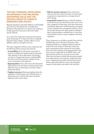 2011 Asia-Pacific WEALTH report28
THE WAY FORWARD: DEVELOPING
AN APPROACH THAT BALANCES
ENTERPRISE VALUE AND THE
SPECIFIC NEEDS OF HNWIS IN
EMERGING ASIA-PACIFIC
Regional regulations and market differences will probably
mean Firms in Asia-Pacific have to develop their
Enterprise Value approach in an iterative way: tailoring a
broader approach as necessary to deal with market-
specific obstacles.
As a result, Firms will need to prioritize their business
needs and leverage IT to shape and evolve an adaptable
Enterprise Value strategy—perhaps rolled out across
different markets in the region over time.
This type of approach will have many components, but
the following will be among its key elements:
ƒƒ Accountability: Firms will need to ensure there is
broad accountability for implementing the Enterprise
Value approach in their organization, and develop a
concrete set of supporting measures, including KPIs
that offer senior business leaders visibility into the
success and progress of the approach.
ƒƒ Regional policies: Firms will need to tailor Enterprise
Value policies for local markets, and those policies may
differ from those in other regions and other markets
within Asia-Pacific.
ƒƒ Employee awareness: Educating employees about the
capabilities of other business units will help Firms to
demonstrate ways in which other teams can deliver
additional value to their clients.
ƒƒ Effective incentive structures: Firms will need to
make sure they have relevant incentive structures (from
recognition to compensation) to encourage internal
client referrals.
ƒƒ Integrated IT systems: Having a unified IT platform
across the Firm can provide all teams with access to the
same, integrated customer data, track client interactions
and referrals, help ensure unified reporting, and support
a variety of performance-management initiatives. It can
also provide Advisors with much-needed consolidated
data on client portfolios, and help Firms to track client
and fund-flow activity to ensure compliance with local
regulations.
These components can all help to provide Firms with the
flexibility they need to develop an Enterprise Value
strategy that balances an integrated approach with the
needs of the local market. To determine exactly how
much customization will be required for each market,
Firms will need to identify and understand which value
levers are most sought after by the HNW clients, and
which of those value levers are poorly served to date.
Then Firms will need to decide what the priority should
be in addressing the most important, underserved value
levers—aligning those priorities with the Firm’s broad
business goals and ambitions to ensure the Enterprise
response is both relevant and viable at the local level.
SPOTLIGHT 2011
 