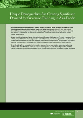 2011 Asia-Pacific WEALTH report 29
ƒƒ 	Business ownership and inheritance are the largest sources of HNWI wealth in Asia-Pacific, and
relatively little wealth extends beyond one or two generations. As a result, it is only now that the
demand for succession-planning services is starting to grow significantly. Importantly, this new demand
also reflects a cultural shift, as Asia-Pacific HNWIs have traditionally been uneasy discussing wealth-
transfer issues openly.
ƒƒ 	Unique social, cultural, and generational factors still create challenges for Firms in this space. Most
notably, many HNWIs fear the next generation will not be able to properly manage inherited wealth. In fact,
to be successful, Firms must often help HNWIs to manage not only the financial implications of succession
planning, but the different attitudes among HNW families about the whole concept of wealth transfer.
ƒƒ 	Several leading firms have adopted innovative approaches to address the succession-planning
challenges in Asia-Pacific, in particular seeking to engage and educate the next generation of HNW
clients, and aiming to optimize HNWI wealth during the succession-planning and wealth-transfer processes.
Unique Demographics Are Creating Significant
Demand for Succession Planning in Asia-Pacific
 