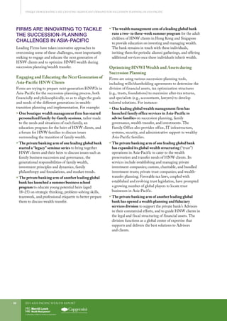 2011 Asia-Pacific WEALTH report32
ƒƒ The wealth management arm of a leading global bank
runs a two- to three-week summer program for the adult
children of HNW clients in Hong Kong and Singapore
to provide education on investing and managing wealth.
The bank remains in touch with these individuals,
inviting them for periodic alumni gatherings, and offering
additional services once these individuals inherit wealth.
Optimizing HNWI Wealth and Assets during
Succession Planning
Firms are using various succession-planning tools,
including wills/shareholding agreements to determine the
division of financial assets, tax optimization structures
(e.g., trusts, foundations) to maximize after-tax returns,
and specialists (e.g., accountants, lawyers) to develop
tailored solutions. For instance:
ƒƒ One leading global wealth management firm has
launched family office services in Asia-Pacific to
advise families on succession planning, family
governance, wealth transfer, and investments. The
Family Office also provides office, IT infrastructure,
systems, security, and administrative support to wealthy
Asia-Pacific families.
ƒƒ The private banking arm of one leading global bank
has expanded its global wealth structuring (“trust”)
operations in Asia-Pacific to cater to the wealth
preservation and transfer needs of HNW clients. Its
services include establishing and managing private
investment companies; custom, charitable, and bundled
investment trusts; private trust companies; and wealth-
transfer planning. Favorable tax laws, coupled with
established and evolving trust legislation, have prompted
a growing number of global players to locate trust
businesses in Asia-Pacific.
ƒƒ The private banking arm of another leading global
bank has opened a wealth planning and fiduciary
services division to support the private bank’s Advisors
in their commercial efforts, and to guide HNW clients in
the legal and fiscal structuring of financial assets. The
division functions as a global center of expertise that
supports and delivers the best solutions to Advisors
and clients.
FIRMS ARE INNOVATING TO TACKLE
THE SUCCESSION-PLANNING
CHALLENGES IN ASIA-PACIFIC
Leading Firms have taken innovative approaches to
overcoming some of these challenges, most importantly
seeking to engage and educate the next generation of
HNW clients and to optimize HNWI wealth during
succession planning/wealth transfer.
Engaging and Educating the Next Generation of
Asia-Pacific HNW Clients
Firms are trying to prepare next-generation HNWIs in
Asia-Pacific for the succession-planning process, both
financially and philosophically, so as to align the goals
and needs of the different generations in wealth-
transition planning and implementation. For example:
ƒƒ One boutique wealth management firm has started
personalized family-by-family sessions, tailor-made
to the needs and situations of each family, an
education program for the heirs of HNW clients, and
a forum for HNW families to discuss issues
surrounding the transition of family wealth.
ƒƒ The private banking arm of one leading global bank
started a “legacy” seminar series to bring together
HNW clients and their heirs to discuss issues such as
family business succession and governance, the
generational responsibilities of family wealth,
investment principles and dynamics, family
philanthropy and foundations, and market trends.
ƒƒ 	The private banking arm of another leading global
bank has launched a summer business school
program to educate young potential heirs (aged
18–25) on strategic thinking, problem-solving skills,
teamwork, and professional etiquette to better prepare
them to discuss wealth transfer.
Unique Demographics Are Creating Significant Demand for Succession Planning in Asia-Pacific
 