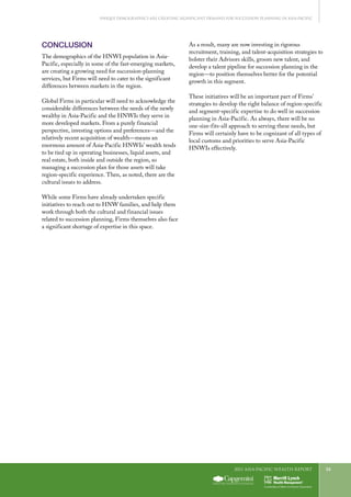 2011 Asia-Pacific WEALTH report 33
CONCLUSION
The demographics of the HNWI population in Asia-
Pacific, especially in some of the fast-emerging markets,
are creating a growing need for succession-planning
services, but Firms will need to cater to the significant
differences between markets in the region.
Global Firms in particular will need to acknowledge the
considerable differences between the needs of the newly
wealthy in Asia-Pacific and the HNWIs they serve in
more developed markets. From a purely financial
perspective, investing options and preferences—and the
relatively recent acquisition of wealth—means an
enormous amount of Asia-Pacific HNWIs’ wealth tends
to be tied up in operating businesses, liquid assets, and
real estate, both inside and outside the region, so
managing a succession plan for those assets will take
region-specific experience. Then, as noted, there are the
cultural issues to address.
While some Firms have already undertaken specific
initiatives to reach out to HNW families, and help them
work through both the cultural and financial issues
related to succession planning, Firms themselves also face
a significant shortage of expertise in this space.
As a result, many are now investing in rigorous
recruitment, training, and talent-acquisition strategies to
bolster their Advisors skills, groom new talent, and
develop a talent pipeline for succession planning in the
region—to position themselves better for the potential
growth in this segment.
These initiatives will be an important part of Firms’
strategies to develop the right balance of region-specific
and segment-specific expertise to do well in succession
planning in Asia-Pacific. As always, there will be no
one-size-fits-all approach to serving these needs, but
Firms will certainly have to be cognizant of all types of
local customs and priorities to serve Asia-Pacific
HNWIs effectively.
Unique Demographics Are Creating Significant Demand for Succession Planning in Asia-Pacific
 