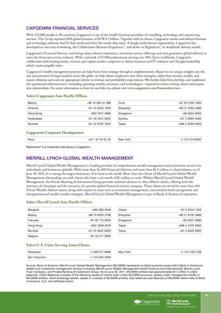 2011 Asia-Pacific WEALTH report 35
Capgemini Financial Services
With 112,000 people in 40 countries, Capgemini is one of the world’s foremost providers of consulting, technology and outsourcing
services. The Group reported 2010 global revenues of EUR 8.7 billion. Together with its clients, Capgemini creates and delivers business
and technology solutions that fit their needs and drive the results they want. A deeply multicultural organization, Capgemini has
developed its own way of working, the Collaborative Business Experience™
, and draws on Rightshore®
, its worldwide delivery model.
Capgemini’s Financial Services unit brings deep industry experience, innovative service offerings and next generation global delivery to
serve the financial services industry. With a network of 17,000 professionals serving over 900 clients worldwide, Capgemini
collaborates with leading banks, insurers and capital market companies to deliver business and IT solutions and thought leadership
which create tangible value.
Capgemini’s wealth management practice can help firms from strategy through to implementation. Based on our unique insights into the
size and potential of target markets across the globe, we help clients implement new client strategies, adapt their practice models, and
ensure solutions and costs are appropriate relative to revenue and profitability expectations. We further help firms develop, and implement
the operational infrastructures—including operating models, processes, and technologies—required to retain existing clients and acquire
new relationships. For more information on how we can help you, please visit www.capgemini.com/financialservices
Select Capgemini Asia-Pacific Offices
Capgemini Corporate Headquarters
Beijing +86 10 656 37 388
Chennai +91 44 6633 1000
Hong Kong +852 3512 3888
Hyderabad +91 40 2312 5000
Mumbai +91 22 6755 7000
Pune +91 20 2760 1000
Shanghai +86 21 6182 2688
Singapore +65 6224 6620
Sydney +61 2 9293 4000
Taipei +886 2 8780 0909
Paris +33 1 47 54 52 00 New York +1 212 314 8000
Merrill Lynch Global Wealth Management is a leading provider of comprehensive wealth management and investment services for
individuals and businesses globally. With more than 16,200 Financial Advisors and more than $1.5 trillion in client balances as of
June 30, 2011, it is among the largest businesses of its kind in the world. More than two-thirds of Merrill Lynch Global Wealth
Management relationships are with clients who have a net worth of $1 million or more. Within Merrill Lynch Global Wealth
Management, the Private Banking & Investment Group provides tailored solutions to ultra affluent clients, offering both the
intimacy of a boutique and the resources of a premier global financial services company. These clients are served by more than 160
Private Wealth Advisor teams, along with experts in areas such as investment management, concentrated stock management and
intergenerational wealth transfer strategies. Merrill Lynch Global Wealth Management is part of Bank of America Corporation.
MERRILL LYNCH GLOBAL WEALTH MANAGEMENt
Select Merrill Lynch Asia-Pacific Offices
Bangkok +662 685 3548
Beijing +86 10 6535 2788
Fukuoka +81 92 715 0030
Hong Kong +852 3508 5678
Mumbai +91 22 6632 8000
Nagoya +81 52 217 2900
Osaka +81 6 6344 1258
Shanghai +86 21 6132 4888
Singapore +65 6331 3888
Taipei +886 2 2376 3600
Tokyo +81 3 6225 8300
Pasadena +1 626 817 6888
San Francisco +1 415 693 5500
New York +1 212 236 2128
Select U.S. Cities Serving Asian Clients
Source: Bank of America. Merrill Lynch Global Wealth Management (MLGWM) represents multiple business areas within Bank of America’s
wealth and investment management division including Merrill Lynch Wealth Management (North America and International), Merrill Lynch
Trust Company, and Private Banking & Investment Group. As of June 30, 2011, MLGWM entities had approximately $1.5 trillion in client
balances. Client Balances consists of the following assets of clients held in their MLGWM accounts: assets under management (AUM) of
MLGWM entities, client brokerage assets, assets in custody of MLGWM entities, loan balances and deposits of MLGWM clients held at Bank
of America, N.A. and affiliated banks.
Rightshore®
is a trademark belonging to Capgemini
 
