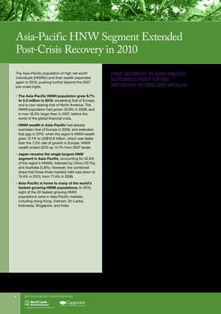 2011 Asia-Pacific WEALTH report4
1	
HNWIs are defined as those having investable assets of US$1 million or more, excluding primary residence, collectibles, consumables, and consumer durables.
HNW SEGMENT IN ASIA-PACIFIC
EXTENDED POST-CRISIS
RECOVERY IN SIZE AND WEALTH
The Asia-Pacific HNW segment again performed well
in 2010, and extended its recovery from the crisis-
driven decline of 2008. The number of HNWIs in the
region grew to 3.3 million in 2010, from 3.0 million in
2009, making the HNWI population 18.3% larger than
in 2007 (see Figure 1).
As a result of that growth, the Asia-Pacific HNWI
population also became the second-largest in the world,
overtaking Europe (which had 3.1 million HNWIs in
2010), and nearing that of North America (3.4 million).
Globally, the population of HNWIs grew 8.3% in
2010, to reach 10.9 million.
While the HNWI populations of all regions are now
back above the pre-crisis highs of 2007, the Asia-Pacific
HNWI population has grown the most since 2007—by
18.3%. That is more than in emerging regions such as
Latin America (up 14.2%), the Middle East (up 11.3%),
and Africa (up 15.3%). And the HNWI populations in
North America and Europe, by contrast, are barely
bigger than in 2007 (up 2.6% and 2.4% respectively).
Asia-Pacific HNWIs’ wealth also grew for a second
straight year in 2010; rising 12.1% to US$10.8 trillion
(see Figure 2). The wealth increase was much smaller
than the 30.9% increase in 2009, but the gains
nevertheless left the region’s HNWI wealth up 14.1%
from 2007 levels. That is less than the 18.1% relative
growth for Latin America, but more than the rebound
in Africa (up 11.0%). Wealth among HNWIs is still
down from 2007 in the Middle East (by 0.9%), which is
the other largely emerging region. Wealth is also still
below pre-crisis levels in North America (down 0.8%, at
US$11.6 trillion), and Europe (down 4.4%, at US$10.1
trillion). Globally, HNWI wealth rose 9.7% to US$42.7
trillion in 2010, putting it 4.9% above 2007 levels.
The Asia-Pacific population of high net worth
individuals (HNWIs1
) and their wealth expanded
again in 2010, pushing further beyond the 2007
pre-crisis highs.
ƒƒ The Asia-Pacific HNWI population grew 9.7%
to 3.3 million in 2010, exceeding that of Europe,
and is now nearing that of North America. The
HNWI population had grown 25.8% in 2009, and
is now 18.3% larger than in 2007, before the
worst of the global financial crisis.
ƒƒ HNWI wealth in Asia-Pacific had already
overtaken that of Europe in 2009, and extended
that gap in 2010, when the region’s HNWI wealth
grew 12.1% to US$10.8 trillion, which was faster
than the 7.2% rate of growth in Europe. HNWI
wealth ended 2010 up 14.1% from 2007 levels.
ƒƒ Japan remains the single largest HNW
segment in Asia-Pacific, accounting for 52.5%
of the region’s HNWIs, followed by China (16.1%),
and Australia (5.8%). However, the combined
share that those three markets held was down to
74.4% in 2010, from 77.4% in 2008.
ƒƒ Asia-Pacific is home to many of the world’s
fastest-growing HNWI populations. In 2010,
eight of the 20 fastest-growing HNWI
populations were in Asia-Pacific markets,
including Hong Kong, Vietnam, Sri Lanka,
Indonesia, Singapore, and India.
Asia-Pacific HNW Segment Extended
Post-Crisis Recovery in 2010
 