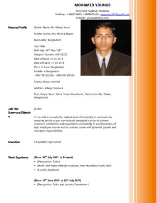 Personal Profile [Father Name: Mr. Rafiqul Islam
Mother Name: Mrs. Minora Begum
Nationality: Bangladesh
Sex: Male
Birth day: 28th
May 1987
Passport Number: AF8108202
Date of Issue: 12-03-2013
Date of Expiry: 11-03-2018
Place of Issue: Bangladesh
Mobile: in Bangladesh
+8801983505300, +8801813308195
Marital Status: married
Address: Village: Kushiara
Post, Raipur Bazar, Police Staion-Daudkandi, District-Comilla, Dhaka,
Bangladesh]
Job Title
Summary/Objectiv
e
[Tailor]
To be able to provide the highest level of hospitality to customers by
ensuring service as per international standards in order to achieve
maximum satisfaction and organization profitability in an atmosphere of
high employee morale and to continue career with potential growth and
increased responsibilities.
Education Completed High School
Work Experience [Date: 30th
July 2011 to Present]
 [Designation: Tailor]
 [Hotel: Park Hyatt Maldives Hadahaa, Noth Huvadhoo Gaafu Atoll]
 [Country: Maldives]
[Date: 15th
June 2010 to 28th
July 2011]
 [Designation: Tailor and Laundry Teamleader]
MOHAMED YOUNUS
Park Hyatt Maldives Hadahaa
Maldives: +9609154805 +9607682433• myyounus567@gmail.com
LinkedIn: younus68@live.com
 