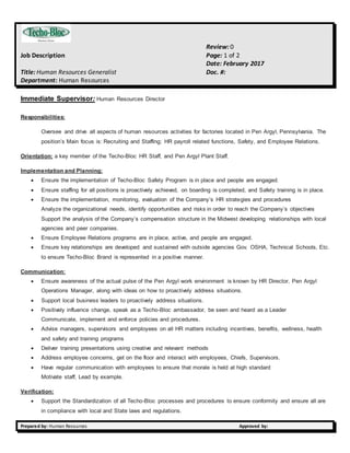 Review: 0
Job Description Page: 1 of 2
Date: February 2017
Title: Human Resources Generalist Doc. #:
Department: Human Resources
Prepared by: Human Resources Approved by:
Immediate Supervisor: Human Resources Director
Responsibilities:
Oversee and drive all aspects of human resources activities for factories located in Pen Argyl, Pennsylvania. The
position’s Main focus is: Recruiting and Staffing; HR payroll related functions, Safety, and Employee Relations.
Orientation: a key member of the Techo-Bloc HR Staff, and Pen Argyl Plant Staff.
Implementation and Planning:
 Ensure the implementation of Techo-Bloc Safety Program is in place and people are engaged.
 Ensure staffing for all positions is proactively achieved, on boarding is completed, and Safety training is in place.
 Ensure the implementation, monitoring, evaluation of the Company’s HR strategies and procedures
Analyze the organizational needs, identify opportunities and risks in order to reach the Company’s objectives
Support the analysis of the Company’s compensation structure in the Midwest developing relationships with local
agencies and peer companies.
 Ensure Employee Relations programs are in place, active, and people are engaged.
 Ensure key relationships are developed and sustained with outside agencies Gov. OSHA, Technical Schools, Etc.
to ensure Techo-Bloc Brand is represented in a positive manner.
Communication:
 Ensure awareness of the actual pulse of the Pen Argyl work environment is known by HR Director, Pen Argyl
Operations Manager, along with ideas on how to proactively address situations.
 Support local business leaders to proactively address situations.
 Positively influence change, speak as a Techo-Bloc ambassador, be seen and heard as a Leader
Communicate, implement and enforce policies and procedures.
 Advise managers, supervisors and employees on all HR matters including incentives, benefits, wellness, health
and safety and training programs
 Deliver training presentations using creative and relevant methods
 Address employee concerns, get on the floor and interact with employees, Chiefs, Supervisors.
 Have regular communication with employees to ensure that morale is held at high standard
Motivate staff, Lead by example.
Verification:
 Support the Standardization of all Techo-Bloc processes and procedures to ensure conformity and ensure all are
in compliance with local and State laws and regulations.
 
