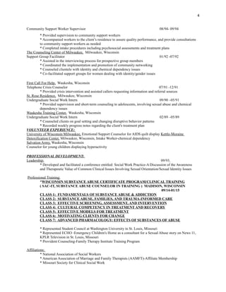 Community Support Worker Supervisor 08/94- 09/94
* Provided supervision to community support workers
* Accompanied workers to the client’s residence to assure quality performance, and provide consultations
to community support workers as needed
* Completed intake procedures including psychosocial assessments and treatment plans
The Counseling Center of Milwaukee, Milwaukee, Wisconsin
Support Group Facilitator 01/92 -07/92
* Assisted in the interviewing process for prospective group members
* Coordinated the implementation and promotion of community networking
* Counseled clientele with identity and chemical dependency issues
* Co-facilitated support groups for women dealing with identity/gender issues
First Call For Help, Waukesha, Wisconsin
Telephone Crisis Counselor 07/91 -12/91
* Provided crisis intervention and assisted callers requesting information and referral sources
St. Rose Residence, Milwaukee, Wisconsin
Undergraduate Social Work Intern 09/90 –05/91
* Provided supervision and short-term counseling to adolescents, involving sexual abuse and chemical
dependency issues
Waukesha Training Center, Waukesha, Wisconsin
Undergraduate Social Work Intern 02/89 –05/89
* Counseled clients on goal setting and changing disruptive behavior patterns
* Recorded weekly progress notes regarding the client's treatment plan
VOLUNTEER EXPERIENCE:
University of Wisconsin Milwaukee, Emotional Support Counselor for AIDS quilt display Kettle-Moraine
Detoxification Center, Milwaukee, Wisconsin, Intake Worker-chemical dependency
Salvation Army, Waukesha, Wisconsin
Counselor for young children displaying hyperactivity
PROFESSIONAL DEVELOPMENT:
Leadership: 09/93
* Developed and facilitated a conference entitled: Social Work Practice-A Discussion of the Awareness
and Therapeutic Value of Common Clinical Issues Involving Sexual Orientation/Sexual Identity Issues
Professional Training:
*WISCONSIN SUBSTANCE ABUSE CERTIFICATE PROGRAM/CLINICAL TRAINING
( SAC-IT, SUBSTANCE ABUSE COUNSELOR IN TRAINING ) MADISON, WISCONSIN
09/14-01/15
CLASS 1: FUNDAMENTALS OF SUBSTANCE ABUSE & ADDICTION
CLASS 2: SUBSTANCE ABUSE, FAMILIES, AND TRAUMA-INFORMED CARE
CLASS 3: EFFECTIVE SCREENING, ASSESSMENT, AND INTERVENTION
CLASS 4: CULTURAL COMPETENCY IN TREATMENT AND RECOVERY
CLASS 5: EFFECTIVE MODELS FOR TREATMENT
CLASS 6: MOTIVATING CLIENTS FOR CHANGE
CLASS 7: ADVANCED PHARMACOLOGY: EFFECTS OF SUBSTANCES OFABUSE
* Represented Student Council at Washington University in St. Louis, Missouri
* Represented ECHO -Emergency Children's Home as a consultant for a Sexual Abuse story on News 11,
KPLR Television in St. Louis, Missouri
* Provident Counseling-Family Therapy Institute Training Program
Affiliations:
* National Association of Social Workers
* American Association of Marriage and Family Therapists (AAMFT)-Affiliate Membership
* Missouri Society for Clinical Social Work
4
 