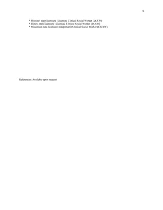 * Missouri state licensure -Licensed Clinical Social Worker (LCSW)
* Illinois state licensure -Licensed Clinical Social Worker (LCSW)
* Wisconsin state licensure-Independent Clinical Social Worker (CICSW)
References: Available upon request
5
 