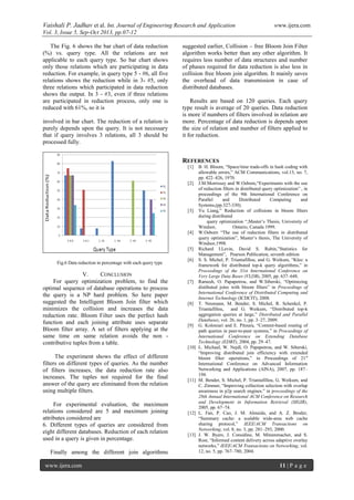 Vaishali P. Jadhav et al. Int. Journal of Engineering Research and Application www.ijera.com
Vol. 3, Issue 5, Sep-Oct 2013, pp.07-12
www.ijera.com 11 | P a g e
The Fig. 6 shows the bar chart of data reduction
(%) vs. query type. All the relations are not
applicable to each query type. So bar chart shows
only those relations which are participating in data
reduction. For example, in query type 5 - #6, all five
relations shows the reduction while in 3- #5, only
three relations which participated in data reduction
shows the output. In 3 - #3, even if three relations
are participated in reduction process, only one is
reduced with 61%, so it is
involved in bar chart. The reduction of a relation is
purely depends upon the query. It is not necessary
that if query involves 3 relations, all 3 should be
processed fully.
Fig.6 Data reduction in percentage with each query type
V. CONCLUSION
For query optimization problem, to find the
optimal sequence of database operations to process
the query is a NP hard problem. So here paper
suggested the Intelligent Bloom Join filter which
minimizes the collision and increases the data
reduction rate. Bloom Filter uses the perfect hash
function and each joining attribute uses separate
Bloom filter array. A set of filters applying at the
same time on same relation avoids the non -
contributive tuples from a table.
The experiment shows the effect of different
filters on different types of queries. As the number
of filters increases, the data reduction rate also
increases. The tuples not required for the final
answer of the query are eliminated from the relation
using multiple filters.
For experimental evaluation, the maximum
relations considered are 5 and maximum joining
attributes considered are
6. Different types of queries are considered from
eight different databases. Reduction of each relation
used in a query is given in percentage.
Finally among the different join algorithms
suggested earlier, Collision – free Bloom Join Filter
algorithm works better than any other algorithm. It
requires less number of data structures and number
of phases required for data reduction is also less in
collision free bloom join algorithm. It mainly saves
the overhead of data transmission in case of
distributed databases.
Results are based on 120 queries. Each query
type result is average of 20 queries. Data reduction
is more if numbers of filters involved in relation are
more. Percentage of data reduction is depends upon
the size of relation and number of filters applied to
it for reduction.
REFERENCES
[1] B. H. Bloom, “Space/time trade-offs in hash coding with
allowable errors,” ACM Communications, vol.13, no. 7,
pp. 422–426, 1970.
[2] J.M.Morrissey and W.Osborn,“Experiments with the use
of reduction filters in distributed query optimization” , in
proceedings of the 9th International Conference on
Parallel and Distributed Computing and
Systems,(pp.327-330).
[3] Yu Liang,” Reduction of collisions in bloom filters
during distributed
query optimization “,Master’s Thesis, University of
Windsor, Ontario, Canada 1999.
[4] W.Osborn “The use of reduction filters in distributed
query optimization”, Master’s thesis, The University of
Windsor,1998.
[5] Richard I.Levin, David S. Rubin,”Statistics for
Management”, Pearson Publication, seventh edition
[6] S. S. Michel, P. Triantafillou, and G. Weikum, “Klee: a
framework for distributed top-k query algorithms,” in
Proceedings of the 31st International Conference on
Very Large Data Bases (VLDB), 2005, pp. 637–648.
[7] Ramesh, O. Papapetrou, and W.Siberski, “Optimizing
distibuted joins with bloom filters” in Proceedings of
International Conference of Distributed Computing and
Internet Technology (ICDCIT), 2008.
[8] T. Neumann, M. Bender, S. Michel, R. Schenkel, P.
Triantafillou, and G. Weikum, “Distributed top-k
aggregation queries at large,” Distributed and Parallel
Databases, vol. 26, no. 1, pp. 3–27, 2009.
[9] G. Koloniari and E. Pitoura, “Content-based routing of
path queries in peer-to-peer systems,” in Proceedings of
International Conference on Extending Database
Technology (EDBT), 2004, pp. 29–47.
[10] L. Michael, W. Nejdl, O. Papapetrou, and W. Siberski,
“Improving distributed join efficiency with extended
bloom filter operations,” in Proceedings of 21st
International Conference on Advanced Information
Networking and Applications (AINA), 2007, pp. 187–
194.
[11] M. Bender, S. Michel, P. Triantafillou, G. Weikum, and
C. Zimmer, “Improving collection selection with overlap
awareness in p2p search engines.” in proceedings of the
28th Annual International ACM Conference on Research
and Development in Information Retrieval (SIGIR),
2005, pp. 67–74.
[12] L. Fan, P. Cao, J. M. Almeida, and A. Z. Broder,
“Summary cache: a scalable wide-area web cache
sharing protocol,” IEEE/ACM Transactions on
Networking, vol. 8, no. 3, pp. 281–293, 2000.
[13] J. W. Byers, J. Considine, M. Mitzenmacher, and S.
Rost, “Informed content delivery across adaptive overlay
networks,” IEEE/ACM Transactions on Networking, vol.
12, no. 5, pp. 767–780, 2004.
 
