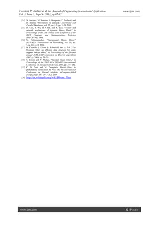 Vaishali P. Jadhav et al. Int. Journal of Engineering Research and Application www.ijera.com
Vol. 3, Issue 5, Sep-Oct 2013, pp.07-12
www.ijera.com 12 | P a g e
[14] N. Anciaux, M. Benzine, L. Bouganim, P. Pucheral, and
D. Shasha, “Revelation on demand,” Distributed and
Parallel Databases, vol. 25, no. 1-2, pp. 5–28, 2009.
[15] D. Guo, J. Wu, H. Chen, and X. Luo, “Theory and
network applications of dynamic bloom filters,” in
Proceedings of the 25th Annual Joint Conference of the
IEEE Computer and Communications Societies
(INFOCOM), 2006.
[16] M. Mitzenmacher, “Compressed bloom filters.”
IEEE/ACM Transactions on Networking, vol. 10, no.
5,pp. 604–612, 2002.
[17] B. Chazelle, J. Kilian, R. Rubinfeld, and A. Tal, “The
bloomier filter: an efficient data structure for static
support lookup tables,” in Proceedings of the fifteenth
annual ACM-SIAM symposium on Discrete algorithms
(SODA), 2004, pp. 30–39.
[18] S. Cohen and Y. Matias, “Spectral bloom filters,” in
Proceedings of the 2003 ACM SIGMOD International
Conference on Management of Data, 2003, pp. 241–252.
[19] C. D. Peter and M. Panagiotis. Bloom filters in
probabilistic verification. In Proc. the 5th International
Conference on Formal Methods inComputer-Aided
Design, pages 367–381, USA, 2004
[20] http://en.wikipedia.org/wiki/Bloom_filter
 