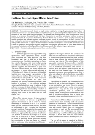 Vaishali P. Jadhav et al. Int. Journal of Engineering Research and Application www.ijera.com
Vol. 3, Issue 5, Sep-Oct 2013, pp.07-12
www.ijera.com 7 | P a g e
Collision Free Intelligent Bloom Join Filters
Dr. Sunita M. Mahajan, Ms. Vaishali P. Jadhav
Principle, Mumbai Education Trust, Computer Science Dept, Bandra Reclaimation , Mumbai, India
Research Scholar, NMIMS University, Vile-Parle, Mumbai
Abstract— In operation research, there is no single method available for solving all optimization problems. Hence a
number of techniques have been developed for solving different types of optimization problems. Optimization is the act of
obtaining the best result under given circumstances. The ultimate goal of optimization is either to minimize the efforts
required or to maximize the desired benefit [5]. Query Optimization is one of the optimization problems in database
management system. It is a process of determining the most efficient way to execute a given query by considering the
possible query plans. The approach suggested in the paper is mainly focused on join operation of the query. Previous work
done was based on semi-join approach for query optimization but a semi-join needs more local processing such as projection
and higher data transmission. To improve the previous approach, the filter based approach is utilized. The evaluation of filter
is done by considering the collisions occurred, using perfect hash function and using sets of filters. Paper focuses on
importance of optimization and Intelligent Bloom Join filter approach for data reduction in query optimization.
Keywords—Optimization; Query Optimization; Bloom Join; Bloom Filter.
I. INTRODUCTION
Different approaches are suggested for query
optimization. These approaches mainly includes
joins, semi-joins etc. Join algorithm has high
complexity and also it lead to a high data
transmission cost. Semi-join approaches are better
than joins but they may entail more local processing
cost and more calculative cost. Bloom join is the next
approach suggested for minimization of query cost.
The use of filters in bloom join greatly improves the
performance. A bloom filter was first developed in
1970 by Burton H. Bloom. It is an array of bits which
functions as a very compact representation of the
values of a join attribute. Bloom join may give the
same result as a semi-join but at a much lower cost.
The Bloom filter algorithm has lower local
processing cost and data transmission cost but it has a
problem of collision i.e. two different attributes
values may be hashed in to same bit address. As the
collision increases, the data reduction decreases. So
this collision problem is minimized by use of set of
Bloom filters. The data reduction is also achieved by
applying these filters at the same time to same
relation [1-4].
Bloom filter is a data structure for representing an
object in memory. It provides a probabilistic
approach to represent a set, in order to evaluate
membership of an element in a set. It is a simple,
space efficient, randomized data structure. To boost
the performance of query execution, the filter based
approach is utilized. Proposed algorithm uses the sets
of filters to reduce the number of rows from a table.
Filter based approach has the problem of collisions.
This problem is minimized by using a set of bloom
filters and by using a set of filters. Proposed filters
are called as Intelligent Bloom Join Filters as they
keep on changing as there is a change in a reduced
table or relation and at the same time these filters are
applied to the original relation that constructs the
filter first time for reduction. Because of intelligence
of bloom filters and set of filters working at the same
time on same relation, the relation is getting fully
processed and reduced. The main objective of this
approach is to minimize the number of rows in a table
or relation so that local processing cost, transmission
cost in distributed environment and collision is
reduced. With this approach query execution will be
fast and with less response time. The suggested
approach removes the non-contributive rows from a
table and reduce the effect of collisions occurred in
filter approach. The percentile reduction of rows is
provided in the paper.
For reducing the network cost, Bloom filters have
found wide use in distributed databases. Also peer–
to-peer applications use bloom filters to represent
peer contents, to enable query routing in unstructured
P2P networks. They are also used for optimizing
collaboration protocols, such as collaborative
cashing, content reconciliation. Bloom filters are also
used to represent confidential data, to enable join
execution without revealing information [6-16] [18].
Various types of bloom filters are available. The
counter bloom filters normally used with deletion
operation of bloom filters. Distance-sensitive bloom
filters uses locally sensitive hash functions. Space-
code and spectral bloom filters are approximate
representation of multi set. The compressed bloom
filters improves the performance in terms of
bandwidth saving when bloom filters are passed on as
messages. A bloom filter with two hash functions
applies hash functions to reduce the data [6-16] [17].
The rest of the paper is organized as follows:
section II gives the importance of optimization in
RESEARCH ARTICLE OPEN ACCESS
 