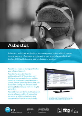 Asbestos is an innovative simple to use management system which improves 
the management of asbestos and allows the user to be fully compliant with 
the latest HSE guidelines and approved codes of practice. 
CPD Limited 
Wilton Centre 
Redcar 
TS10 4RF 
Tel +44 (0)1642 438114 
sales@cpd-limited.com 
Fax +44 (0)1642 337561 
www.cpd.uk.com 
Asbestos 
Asbestos is a means to manage and reduce 
your asbestos footprint. 
Asbestos has been developed in 
collaboration with BP Exploration and 
BP Chemicals to enable all aspects of the 
control of asbestos within the workplace 
(survey, sample gathering, certification, risk 
assessment scoring and remedial action 
planning) to be managed from one easy to 
use system. 
Accessible from any device that has internet 
access, Asbestos enables all responsible 
personnel to fulfil their role in the safe 
management of this hazardous material. 
Instantly see a detailed list of your equipment which 
has been identified as an asbestos risk – you can also 
immediately see the condition the asbestos is in. 
 