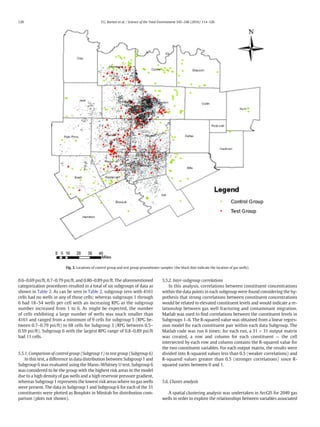 0.6–0.69 psi/ft, 0.7–0.79 psi/ft, and 0.80–0.89 psi/ft. The aforementioned
categorization procedures resulted in a total of six subgroups of data as
shown in Table 2. As can be seen in Table 2, subgroup zero with 4161
cells had no wells in any of those cells; whereas subgroups 1 through
6 had 18–54 wells per cell with an increasing RPG as the subgroup
number increased from 1 to 6. As might be expected, the number
of cells exhibiting a large number of wells was much smaller than
4161 and ranged from a minimum of 9 cells for subgroup 5 (RPG be-
tween 0.7–0.79 psi/ft) to 68 cells for Subgroup 3 (RPG between 0.5–
0.59 psi/ft). Subgroup 6 with the largest RPG range of 0.8–0.89 psi/ft
had 11 cells.
5.5.1. Comparison of control group (Subgroup 1) to test group (Subgroup 6)
In this test, a difference in data distribution between Subgroup 1 and
Subgroup 6 was evaluated using the Mann–Whitney U test. Subgroup 6
was considered to be the group with the highest risk areas in the model
due to a high density of gas wells and a high reservoir pressure gradient,
whereas Subgroup 1 represents the lowest risk areas where no gas wells
were present. The data in Subgroup 1 and Subgroup 6 for each of the 31
constituents were plotted as Boxplots in Minitab for distribution com-
parison (plots not shown).
5.5.2. Inter-subgroup correlations
In this analysis, correlations between constituent concentrations
within the data points in each subgroup were found considering the hy-
pothesis that strong correlations between constituent concentrations
would be related to elevated constituent levels and would indicate a re-
lationship between gas well fracturing and contaminant migration.
Matlab was used to ﬁnd correlations between the constituent levels in
Subgroups 1–6. The R-squared value was obtained from a linear regres-
sion model for each constituent pair within each data Subgroup. The
Matlab code was run 6 times; for each run, a 31 × 31 output matrix
was created, a row and column for each constituent — the cell
intersected by each row and column contains the R-squared value for
the two constituent variables. For each output matrix, the results were
divided into R-squared values less than 0.5 (weaker correlations) and
R-squared values greater than 0.5 (stronger correlations) since R-
squared varies between 0 and 1.
5.6. Cluster analysis
A spatial clustering analysis was undertaken in ArcGIS for 2049 gas
wells in order to explore the relationships between variables associated
Fig. 3. Locations of control group and test group groundwater samples (the black dots indicate the location of gas wells).
120 T.G. Burton et al. / Science of the Total Environment 545–546 (2016) 114–126
 