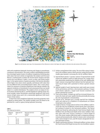 with well completions/hydraulic fracturing and change in groundwater
constituent concentrations. The cluster analysis methodology presented
here developed spatial clusters of wellbore completions/fracturing data
with values that were similar in magnitude. The analysis used the Local
Moran's I method built-in within the ArcGIS Cluster Analysis tool that
returns the Local Moran's I index, z-score, p-value, and cluster/outlier
type. I is the spatial statistic of spatial association (the function identiﬁes
where high or low values cluster spatially, and features with values that
are very different from surrounding feature values). The z-scores and p-
values are measures of statistical signiﬁcance that indicate whether the
apparent similarity or dissimilarity is more pronounced than one would
expect in a random distribution. The analysis returns an output of clus-
ter locations denoted by HH, LL, and Not Signiﬁcant rankings of the clus-
tered variable (where HH denotes statistically signiﬁcant (0.05 level)
cluster of high values and LL for a statistically signiﬁcant (0.05 level)
cluster of low values).
A total of ten well completions/hydraulic fracturing properties were
analyzed as shown below. The studied variables were all related to the
potential for a well to rupture during hydraulic fracturing:
1–2) Surface casing/bottom hole casing: The size of the casing is impor-
tant to the wellbore system, where pressure ratings decrease with
smaller pipe diameter, increasing the risk for wellbore failure;
3) Injected ﬂuid volume: A greater volume of injected ﬂuid would
expose the wellbore system to high pressures for a longer dura-
tion, potentially weakening the integrity of the well. Additionally,
larger volumes of pumped ﬂuid indicate that the hydraulic frac-
tures may be larger with a potential to release a greater amount
of gas;
4) Injected weight of sand: Injecting more sand could cause erosion
of the perforations and form a microannular pathway. A larger
sand volume indicates a larger-scale fracture treatment and
greater potential for erosion;
5) Total vertical depth: A deeper gas well has increased distance be-
tween the shale and water aquifer thereby potentially decreasing
the risk of groundwater contamination;
6) Volume of N2: Nitrogen gas is usually injected into shallower
wells and could act as a mobilizer of contaminants as it ﬂows
freely back to the surface;
7) Length of lateral: A longer lateral section in the wellbore could in-
crease the risk of an insufﬁcient cement barrier due to the poten-
tial settling of cement in the horizontal wellbore. The lateral
length was found by subtracting the Total Vertical Depth of the
Wellbore from the Measured Depth of the entire wellbore. Note
that some wells were vertical, resulting in a lateral length of
zero. This cluster analysis effectively made a comparison between
vertical and horizontal wells, where LL clusters were vertical wells
with a lateral length of zero, and HH clusters designated the lon-
gest horizontal section;
8) Aquifer-perforation thickness: Perforated wellbore sections above
the Total Vertical Well Depth increase the risk of wellbore rupture.
Fig. 4. Gas well density raster map. (For interpretation of the references to color in this ﬁgure, the reader is referred to the web version of this article.)
Table 2
Data subgroup descriptions.
Subgroup
number
Wells per 0.4
mi2
Reservoir pressure
gradient
(psi/ft)
Number of data
points
1 0 – 4161
2 18–54 0.43–0.49 35
3 18–54 0.50–0.59 68
4 18–54 0.60–0.69 22
5 18–54 0.70–0.79 9
121T.G. Burton et al. / Science of the Total Environment 545–546 (2016) 114–126
 