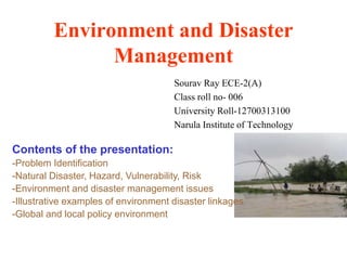 Environment and Disaster
Management
Sourav Ray ECE-2(A)
Class roll no- 006
University Roll-12700313100
Narula Institute of Technology
Contents of the presentation:
-Problem Identification
-Natural Disaster, Hazard, Vulnerability, Risk
-Environment and disaster management issues
-Illustrative examples of environment disaster linkages
-Global and local policy environment
 