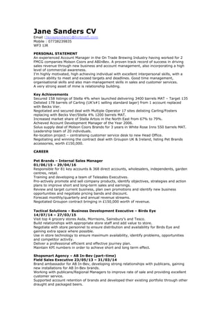Jane Sanders CV
Email :Janesanders1@hotmail.com
Mobile : 07738239835
WF3 1JR
PERSONAL STATEMENT
An experienced Account Manager in the On Trade Brewing Industry having worked for 2
FMCG companies Molson Coors and ABInBev. A proven track record of success in driving
sales revenue through new business and account management, also incorporating a high
level of commercial awareness.
I’m highly motivated, high achieving individual with excellent interpersonal skills, with a
proven ability to meet and exceed targets and deadlines. Good time management,
organisational skills and also man-management skills in sales and customer services.
A very strong asset of mine is relationship building.
Key Achievements
Secured 158 listings of Stella 4% when launched delivering 3400 barrels MAT – Target 135
Delisted 178 barrels of Carling (UK’s#1 selling standard lager) from 1 account replaced
with Becks Vier.
Negotiated and secured deal with Multiple Operator 17 sites delisting Carling/Fosters
replacing with Becks Vier/Stella 4% 1200 barrels MAT.
Increased market share of Stella Artois in the North East from 67% to 79%.
Achieved Account Development Manager of the Year 2006.
Solus supply deal of Molson Coors Brands for 3 years in White Rose Inns 550 barrels MAT.
Leadership team of 20 individuals.
Re-location project – centralising customer service desk to new Head Office.
Negotiating and winning the contract deal with Groupon UK & Ireland, listing Pet Brands
accessories, worth £150,000.
CAREER
Pet Brands – Internal Sales Manager
01/06/15 – 29/04/16
Responsible for 81 key accounts & 368 direct accounts, wholesalers, independents, garden
centres, retail.
Training and developing a team of Telesales Executives.
Pro-actively promote and sell company products, identify objectives, strategies and action
plans to improve short and long-term sales and earnings.
Review and target current business, plan own promotions and identify new business
opportunities and negotiate pricing bands and discount.
Forecast monthly/quarterly and annual revenue streams.
Negotiated Groupon contract bringing in £150,000 worth of revenue.
Tactical Solutions – Business Development Executive – Birds Eye
14/07/14 – 27/03/15
Visit top 4 grocery stores Asda, Morrisons, Sainsbury’s and Tesco.
Build relationships with appropriate store staff and add value to store.
Negotiate with store personnel to ensure distribution and availability for Birds Eye and
gaining extra space where possible.
Use in store technology to ensure maximum availability, identify problems, opportunities
and competitor activity.
Deliver a professional efficient and effective journey plan.
Maintain KPI numbers in order to achieve short and long term effect.
Shopsmart Agency – AB In-Bev (part–time)
Field Sales Executive 23/05/13 – 31/03/14
Brand ambassador for AB In-Bev, developing strong relationships with publicans, gaining
new installations for AB In-Bev brands.
Working with publicans/Regional Managers to improve rate of sale and providing excellent
customer service.
Supported account retention of brands and developed their existing portfolio through other
draught and packaged beers.
 