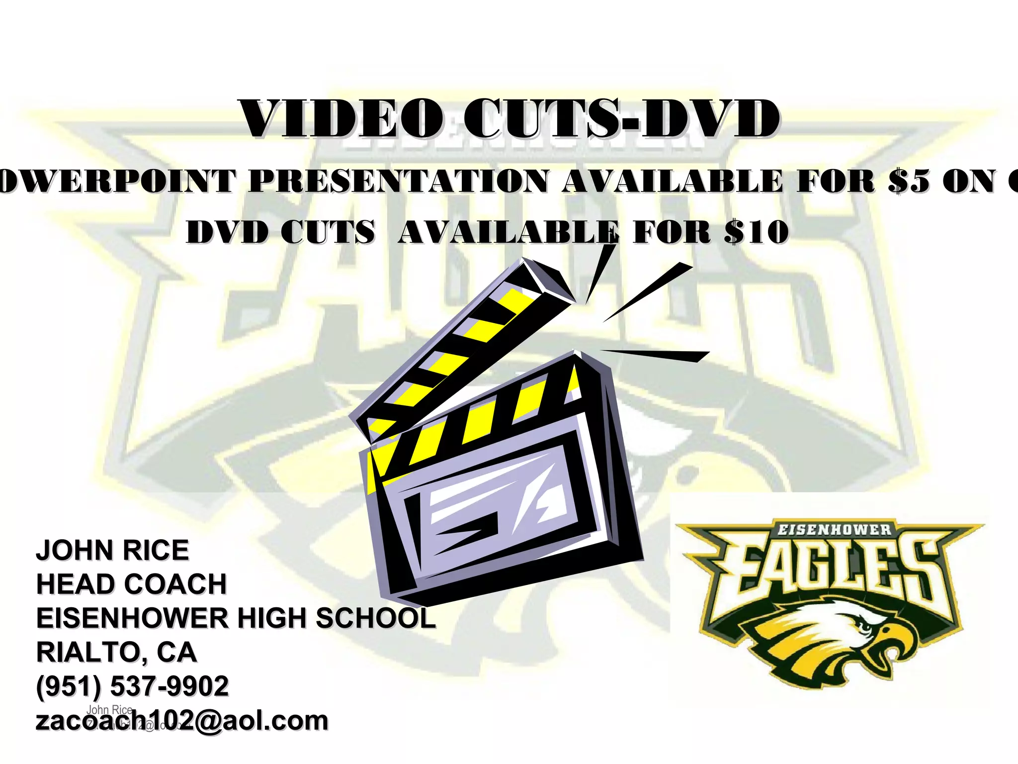 John Rice
Zacoach102@aol.com
JOHN RICEJOHN RICE
HEAD COACHHEAD COACH
EISENHOWER HIGH SCHOOLEISENHOWER HIGH SCHOOL
RIALTO, CARIALTO, CA
(951) 537-9902(951) 537-9902
zacoach102@aol.comzacoach102@aol.com
OWERPOINT PRESENTATION AVAILABLE FOR $5 ON COWERPOINT PRESENTATION AVAILABLE FOR $5 ON C
DVD CUTS AVAILABLE FOR $10DVD CUTS AVAILABLE FOR $10
VIDEO CUTS-DVDVIDEO CUTS-DVD
 