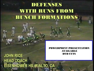 John Rice
Zacoach102@aol.com
ATTACKINGATTACKING
DEFENSESDEFENSES
WITH RUNS FROMWITH RUNS FROM
BUNCH FORMATIONSBUNCH FORMATIONS
JOHN RICEJOHN RICE
HEAD COACHHEAD COACH
EISENHOWER HS, RIALTO, CAEISENHOWER HS, RIALTO, CA
DVD CUTS AVAILABLE FOR $10DVD CUTS AVAILABLE FOR $10
POWERPOINT PRESENTATIONPOWERPOINT PRESENTATION
AVAILABLEAVAILABLE
DVD CUTSDVD CUTS
 
