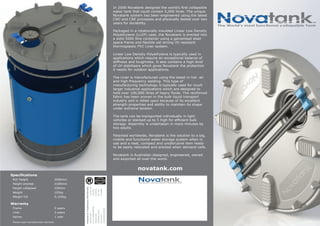In 2006 Novatank designed the world’s first collapsible
water tank that could contain 5,000 litres. The unique
Novatank system has been engineered using the latest
CAD and CAE processes and physically tested over two
years for durability.
Packaged in a rotationally moulded Linear Low Density
Polyethylene (LLDP) case, the Novatank is erected into
a solid 5000 litre container using a galvanised steel
space frame and flexible yet strong UV resistant
thermoplastic PVC Liner system.
Linear Low Density Polyethylene is typically used in
applications which require an exceptional balance of
stiffness and toughness. It also contains a high level
of UV stabilisers which gives Novatank the protection
it needs for outdoor applications.
The Liner is manufactured using the latest in hot- air
and high-frequency welding. This type of
manufacturing technology is typically used for much
larger industrial applications which are designed to
hold over 100,000 litres of heavy fluids. The reinforced
fabric has been proven in the bulk liquid transport
industry and is relied upon because of its excellent
strength properties and ability to maintain its shape
under extreme tension.
The tank can be transported individually in light
vehicles or stacked up to 5 high for efficient bulk
storage. Assembly is undertaken in mere minutes by
two adults.
Patented worldwide, Novatank is the solution to a big,
mobile and functional water storage system when in
use and a neat, compact and unobtrusive item ready
to be easily relocated and erected when demand calls.
Novatank is Australian designed, engineered, owned
and exported all over the world.
novatank.com
Specifications
Roll Height 2006mm
Height erected 2100mm
Height collapsed 330mm
Weight 105kg
Weight full 5,105kg
Warranty
Frame 5 years
Liner 3 years
Valves 1 year
Please read manufacturers warranty
Patents&TrademarksWorldwide
2007901554
PCT/AU2008/000400
2008232302
WO2008/116253
08714445.7
3538/KOLNP/2009
12/528,424
1231955
3728538
981369
1736806
NovatankThe World’s most functional collapsible Tank
TM
NovatankThe World’s most functional collapsible Tank
TM
 
