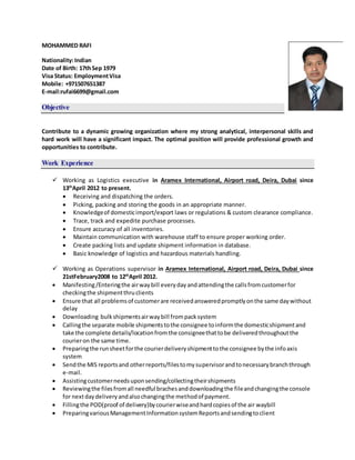 MOHAMMED RAFI
Nationality:Indian
Date of Birth: 17thSep 1979
Visa Status: EmploymentVisa
Mobile: +971507651387
E-mail:rufai6699@gmail.com
Objective
Contribute to a dynamic growing organization where my strong analytical, interpersonal skills and
hard work will have a significant impact. The optimal position will provide professional growth and
opportunities to contribute.
Work Experience
 Working as Logistics executive in Aramex International, Airport road, Deira, Dubai since
13th
April 2012 to present.
 Receiving and dispatching the orders.
 Picking, packing and storing the goods in an appropriate manner.
 Knowledgeof domesticimport/export laws or regulations & custom clearance compliance.
 Trace, track and expedite purchase processes.
 Ensure accuracy of all inventories.
 Maintain communication with warehouse staff to ensure proper working order.
 Create packing lists and update shipment information in database.
 Basic knowledge of logistics and hazardous materials handling.
 Working as Operations supervisor in Aramex International, Airport road, Deira, Dubai since
21stFebruary2008 to 12th
April 2012.
 Manifesting/Enteringthe airwaybill everyday andattendingthe callsfromcustomerfor
checkingthe shipmentthruclients
 Ensure that all problemsof customerare receivedansweredpromptlyonthe same daywithout
delay
 Downloading bulkshipmentsairwaybill frompacksystem
 Callingthe separate mobile shipmentstothe consignee toinformthe domesticshipmentand
take the complete details/locationfromthe consigneethattobe deliveredthroughoutthe
courieron the same time.
 Preparingthe runsheetforthe courierdeliveryshipmenttothe consignee bythe infoaxis
system
 Sendthe MIS reportsand otherreports/filestomysupervisorandtonecessarybranchthrough
e-mail.
 Assistingcustomerneedsuponsending/collectingtheirshipments
 Reviewingthe filesfromall needful brachesanddownloadingthe fileandchangingthe console
for nextdaydeliveryandalsochangingthe methodof payment.
 Fillingthe POD(proof of delivery)bycourierwiseandhardcopiesof the air waybill
 PreparingvariousManagementInformationsystemReportsandsendingtoclient
 