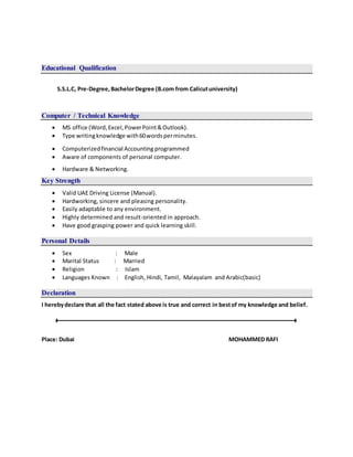 Educational Qualification
S.S.L.C, Pre-Degree, BachelorDegree (B.com from Calicutuniversity)
Computer / Technical Knowledge
 MS office (Word,Excel,PowerPoint&Outlook).
 Type writingknowledge with60wordsperminutes.
 Computerizedfinancial Accounting programmed
 Aware of components of personal computer.
 Hardware & Networking.
Key Strength
 Valid UAE Driving License (Manual).
 Hardworking, sincere and pleasing personality.
 Easily adaptable to any environment.
 Highly determined and result-oriented in approach.
 Have good grasping power and quick learning skill.
Personal Details
 Sex : Male
 Marital Status : Married
 Religion : Islam
 Languages Known : English, Hindi, Tamil, Malayalam and Arabic(basic)
Declaration
I herebydeclare that all the fact stated above is true and correct in bestof my knowledge and belief.
Place: Dubai MOHAMMED RAFI
 