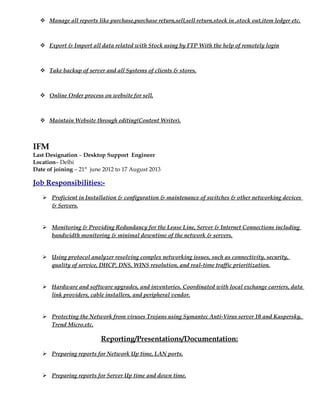  Manage all reports like purchase,purchase return,sell,sell return,stock in ,stock out,item ledger etc.
 Export & Import all data related with Stock using by FTP With the help of remotely login
 Take backup of server and all Systems of clients & stores.
 Online Order process on website for sell.
 Maintain Website through editing(Content Writer).
IFM
Last Designation – Desktop Support Engineer
Location– Delhi
Date of joining – 21st
june 2012 to 17 August 2013
Job Responsibilities:-
 Proficient in Installation & configuration & maintenance of switches & other networking devices
& Servers.
 Monitoring & Providing Redundancy for the Lease Line, Server & Internet Connections including
bandwidth monitoring & minimal downtime of the network & servers.
 Using protocol analyzer resolving complex networking issues, such as connectivity, security,
quality of service, DHCP, DNS, WINS resolution, and real-time traffic prioritization.
 Hardware and software upgrades, and inventories. Coordinated with local exchange carriers, data
link providers, cable installers, and peripheral vendor.
 Protecting the Network from viruses Trojans using Symantec Anti-Virus server 10 and Kaspersky,
Trend Micro.etc.
Reporting/Presentations/Documentation:
 Preparing reports for Network Up time, LAN ports.
 Preparing reports for Server Up time and down time.
 