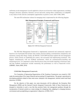 uniformity in risk management. It can be applied to a diverse set of activities within organizations, including
strategies, decisions, operations, functions, services and assets, among others. Furthermore, it is adaptable
to any nature of risks and also contemplates opportunities or positive events. (ISO 31000, 2009)
The main ISO architecture scheme for managing risks is represented by the following diagram:
Risk Management Principles, Framework and Process
Source: ISO 31000 Risk Management Framework
The ISO Risk Management Framework is implemented, monitored and continuously improved
based on a set of principles that include value creation, decision making, systematization, transparency and
dynamism, among other things. Finally, the ISO/IEC 31010:2009 document explains the risk management
process, which consists on establishing the context, risk assessment and implementing treatments. This
happens simultaneously with two feedback mechanisms, which are communication/consulting and
monitoring/review. It is important to notice that the process does not include reporting or disclosure steps,
and that feedback mechanisms exclude monitoring risk performance as well as framework review.
(AIRMIC, Alarm, IRM, 2010)
COSO Risk Management Framework
The Committee of Sponsoring Organizations of the Treadway Commission was created in 1985
under the sponsorship of five major financial and accounting US organizations. The group is specialized in
developing guidelines related to three main areas: enterprise risk management, internal control and fraud
deterrence. (COSO)
For the objective of this paper, two main documents will be addressed: the Enterprise Risk
Management (ERM) and the Internal Controls Integrated Frameworks. Both of these frameworks are
designed to interrelate in such a way that they promote better risk management guidance through the
incorporation of internal controls as a main strategy for mitigating risks, adapting to a changing business
environment and accomplishing an organization’s objectives. (COSO, 2013)
 