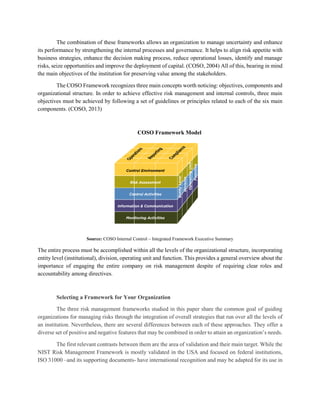 The combination of these frameworks allows an organization to manage uncertainty and enhance
its performance by strengthening the internal processes and governance. It helps to align risk appetite with
business strategies, enhance the decision making process, reduce operational losses, identify and manage
risks, seize opportunities and improve the deployment of capital. (COSO, 2004) All of this, bearing in mind
the main objectives of the institution for preserving value among the stakeholders.
The COSO Framework recognizes three main concepts worth noticing: objectives, components and
organizational structure. In order to achieve effective risk management and internal controls, three main
objectives must be achieved by following a set of guidelines or principles related to each of the six main
components. (COSO, 2013)
COSO Framework Model
Source: COSO Internal Control – Integrated Framework Executive Summary
The entire process must be accomplished within all the levels of the organizational structure, incorporating
entity level (institutional), division, operating unit and function. This provides a general overview about the
importance of engaging the entire company on risk management despite of requiring clear roles and
accountability among directives.
Selecting a Framework for Your Organization
The three risk management frameworks studied in this paper share the common goal of guiding
organizations for managing risks through the integration of overall strategies that run over all the levels of
an institution. Nevertheless, there are several differences between each of these approaches. They offer a
diverse set of positive and negative features that may be combined in order to attain an organization’s needs.
The first relevant contrasts between them are the area of validation and their main target. While the
NIST Risk Management Framework is mostly validated in the USA and focused on federal institutions,
ISO 31000 –and its supporting documents- have international recognition and may be adapted for its use in
 