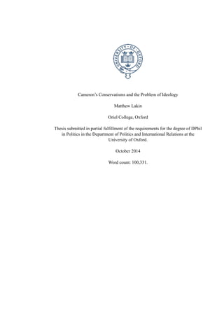 Cameron’s Conservatisms and the Problem of Ideology
Matthew Lakin
Oriel College, Oxford
Thesis submitted in partial fulfillment of the requirements for the degree of DPhil
in Politics in the Department of Politics and International Relations at the
University of Oxford.
October 2014
Word count: 100,331.
 