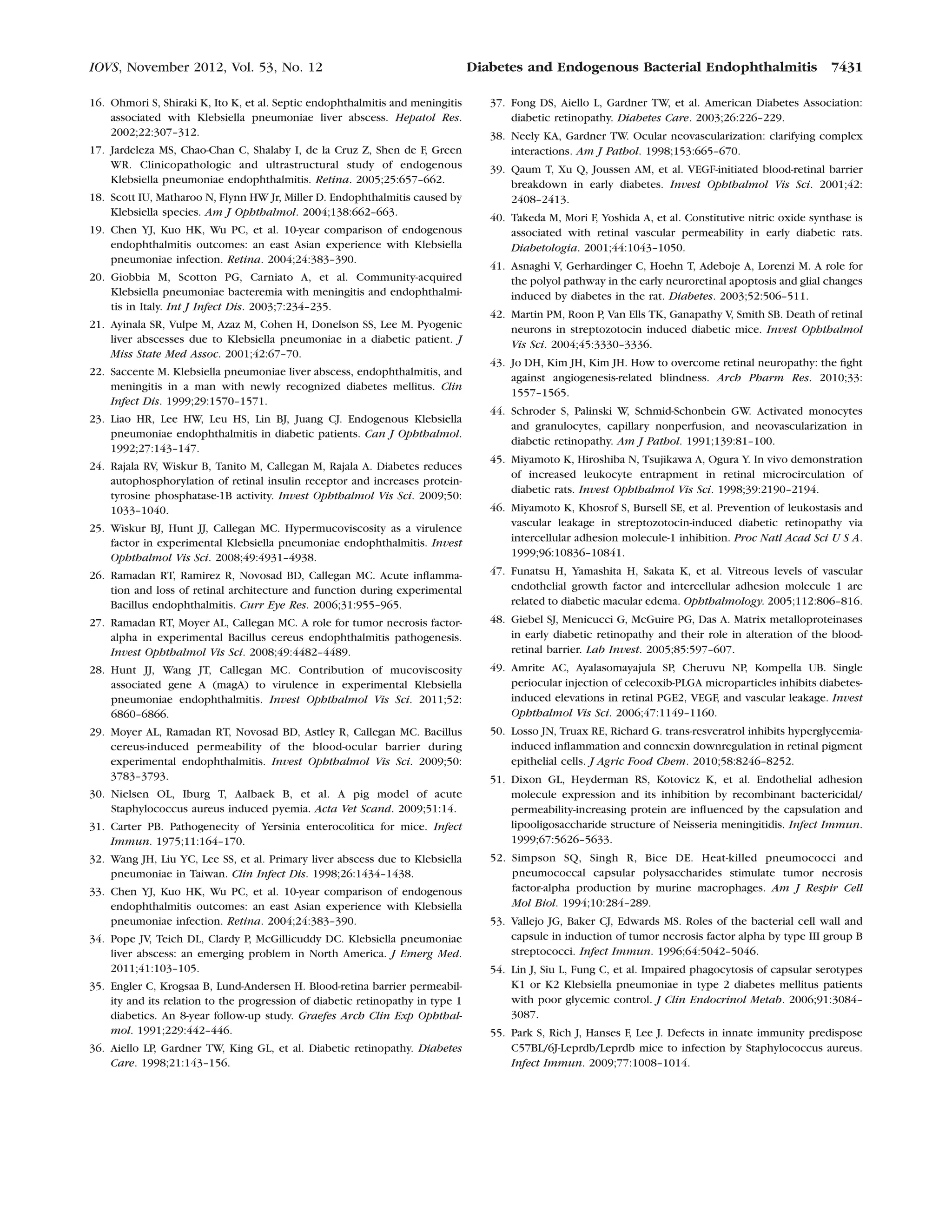 16. Ohmori S, Shiraki K, Ito K, et al. Septic endophthalmitis and meningitis
associated with Klebsiella pneumoniae liver abscess. Hepatol Res.
2002;22:307–312.
17. Jardeleza MS, Chao-Chan C, Shalaby I, de la Cruz Z, Shen de F, Green
WR. Clinicopathologic and ultrastructural study of endogenous
Klebsiella pneumoniae endophthalmitis. Retina. 2005;25:657–662.
18. Scott IU, Matharoo N, Flynn HW Jr, Miller D. Endophthalmitis caused by
Klebsiella species. Am J Ophthalmol. 2004;138:662–663.
19. Chen YJ, Kuo HK, Wu PC, et al. 10-year comparison of endogenous
endophthalmitis outcomes: an east Asian experience with Klebsiella
pneumoniae infection. Retina. 2004;24:383–390.
20. Giobbia M, Scotton PG, Carniato A, et al. Community-acquired
Klebsiella pneumoniae bacteremia with meningitis and endophthalmi-
tis in Italy. Int J Infect Dis. 2003;7:234–235.
21. Ayinala SR, Vulpe M, Azaz M, Cohen H, Donelson SS, Lee M. Pyogenic
liver abscesses due to Klebsiella pneumoniae in a diabetic patient. J
Miss State Med Assoc. 2001;42:67–70.
22. Saccente M. Klebsiella pneumoniae liver abscess, endophthalmitis, and
meningitis in a man with newly recognized diabetes mellitus. Clin
Infect Dis. 1999;29:1570–1571.
23. Liao HR, Lee HW, Leu HS, Lin BJ, Juang CJ. Endogenous Klebsiella
pneumoniae endophthalmitis in diabetic patients. Can J Ophthalmol.
1992;27:143–147.
24. Rajala RV, Wiskur B, Tanito M, Callegan M, Rajala A. Diabetes reduces
autophosphorylation of retinal insulin receptor and increases protein-
tyrosine phosphatase-1B activity. Invest Ophthalmol Vis Sci. 2009;50:
1033–1040.
25. Wiskur BJ, Hunt JJ, Callegan MC. Hypermucoviscosity as a virulence
factor in experimental Klebsiella pneumoniae endophthalmitis. Invest
Ophthalmol Vis Sci. 2008;49:4931–4938.
26. Ramadan RT, Ramirez R, Novosad BD, Callegan MC. Acute inﬂamma-
tion and loss of retinal architecture and function during experimental
Bacillus endophthalmitis. Curr Eye Res. 2006;31:955–965.
27. Ramadan RT, Moyer AL, Callegan MC. A role for tumor necrosis factor-
alpha in experimental Bacillus cereus endophthalmitis pathogenesis.
Invest Ophthalmol Vis Sci. 2008;49:4482–4489.
28. Hunt JJ, Wang JT, Callegan MC. Contribution of mucoviscosity
associated gene A (magA) to virulence in experimental Klebsiella
pneumoniae endophthalmitis. Invest Ophthalmol Vis Sci. 2011;52:
6860–6866.
29. Moyer AL, Ramadan RT, Novosad BD, Astley R, Callegan MC. Bacillus
cereus-induced permeability of the blood-ocular barrier during
experimental endophthalmitis. Invest Ophthalmol Vis Sci. 2009;50:
3783–3793.
30. Nielsen OL, Iburg T, Aalbaek B, et al. A pig model of acute
Staphylococcus aureus induced pyemia. Acta Vet Scand. 2009;51:14.
31. Carter PB. Pathogenecity of Yersinia enterocolitica for mice. Infect
Immun. 1975;11:164–170.
32. Wang JH, Liu YC, Lee SS, et al. Primary liver abscess due to Klebsiella
pneumoniae in Taiwan. Clin Infect Dis. 1998;26:1434–1438.
33. Chen YJ, Kuo HK, Wu PC, et al. 10-year comparison of endogenous
endophthalmitis outcomes: an east Asian experience with Klebsiella
pneumoniae infection. Retina. 2004;24:383–390.
34. Pope JV, Teich DL, Clardy P, McGillicuddy DC. Klebsiella pneumoniae
liver abscess: an emerging problem in North America. J Emerg Med.
2011;41:103–105.
35. Engler C, Krogsaa B, Lund-Andersen H. Blood-retina barrier permeabil-
ity and its relation to the progression of diabetic retinopathy in type 1
diabetics. An 8-year follow-up study. Graefes Arch Clin Exp Ophthal-
mol. 1991;229:442–446.
36. Aiello LP, Gardner TW, King GL, et al. Diabetic retinopathy. Diabetes
Care. 1998;21:143–156.
37. Fong DS, Aiello L, Gardner TW, et al. American Diabetes Association:
diabetic retinopathy. Diabetes Care. 2003;26:226–229.
38. Neely KA, Gardner TW. Ocular neovascularization: clarifying complex
interactions. Am J Pathol. 1998;153:665–670.
39. Qaum T, Xu Q, Joussen AM, et al. VEGF-initiated blood-retinal barrier
breakdown in early diabetes. Invest Ophthalmol Vis Sci. 2001;42:
2408–2413.
40. Takeda M, Mori F, Yoshida A, et al. Constitutive nitric oxide synthase is
associated with retinal vascular permeability in early diabetic rats.
Diabetologia. 2001;44:1043–1050.
41. Asnaghi V, Gerhardinger C, Hoehn T, Adeboje A, Lorenzi M. A role for
the polyol pathway in the early neuroretinal apoptosis and glial changes
induced by diabetes in the rat. Diabetes. 2003;52:506–511.
42. Martin PM, Roon P, Van Ells TK, Ganapathy V, Smith SB. Death of retinal
neurons in streptozotocin induced diabetic mice. Invest Ophthalmol
Vis Sci. 2004;45:3330–3336.
43. Jo DH, Kim JH, Kim JH. How to overcome retinal neuropathy: the ﬁght
against angiogenesis-related blindness. Arch Pharm Res. 2010;33:
1557–1565.
44. Schroder S, Palinski W, Schmid-Schonbein GW. Activated monocytes
and granulocytes, capillary nonperfusion, and neovascularization in
diabetic retinopathy. Am J Pathol. 1991;139:81–100.
45. Miyamoto K, Hiroshiba N, Tsujikawa A, Ogura Y. In vivo demonstration
of increased leukocyte entrapment in retinal microcirculation of
diabetic rats. Invest Ophthalmol Vis Sci. 1998;39:2190–2194.
46. Miyamoto K, Khosrof S, Bursell SE, et al. Prevention of leukostasis and
vascular leakage in streptozotocin-induced diabetic retinopathy via
intercellular adhesion molecule-1 inhibition. Proc Natl Acad Sci U S A.
1999;96:10836–10841.
47. Funatsu H, Yamashita H, Sakata K, et al. Vitreous levels of vascular
endothelial growth factor and intercellular adhesion molecule 1 are
related to diabetic macular edema. Ophthalmology. 2005;112:806–816.
48. Giebel SJ, Menicucci G, McGuire PG, Das A. Matrix metalloproteinases
in early diabetic retinopathy and their role in alteration of the blood-
retinal barrier. Lab Invest. 2005;85:597–607.
49. Amrite AC, Ayalasomayajula SP, Cheruvu NP, Kompella UB. Single
periocular injection of celecoxib-PLGA microparticles inhibits diabetes-
induced elevations in retinal PGE2, VEGF, and vascular leakage. Invest
Ophthalmol Vis Sci. 2006;47:1149–1160.
50. Losso JN, Truax RE, Richard G. trans-resveratrol inhibits hyperglycemia-
induced inﬂammation and connexin downregulation in retinal pigment
epithelial cells. J Agric Food Chem. 2010;58:8246–8252.
51. Dixon GL, Heyderman RS, Kotovicz K, et al. Endothelial adhesion
molecule expression and its inhibition by recombinant bactericidal/
permeability-increasing protein are inﬂuenced by the capsulation and
lipooligosaccharide structure of Neisseria meningitidis. Infect Immun.
1999;67:5626–5633.
52. Simpson SQ, Singh R, Bice DE. Heat-killed pneumococci and
pneumococcal capsular polysaccharides stimulate tumor necrosis
factor-alpha production by murine macrophages. Am J Respir Cell
Mol Biol. 1994;10:284–289.
53. Vallejo JG, Baker CJ, Edwards MS. Roles of the bacterial cell wall and
capsule in induction of tumor necrosis factor alpha by type III group B
streptococci. Infect Immun. 1996;64:5042–5046.
54. Lin J, Siu L, Fung C, et al. Impaired phagocytosis of capsular serotypes
K1 or K2 Klebsiella pneumoniae in type 2 diabetes mellitus patients
with poor glycemic control. J Clin Endocrinol Metab. 2006;91:3084–
3087.
55. Park S, Rich J, Hanses F, Lee J. Defects in innate immunity predispose
C57BL/6J-Leprdb/Leprdb mice to infection by Staphylococcus aureus.
Infect Immun. 2009;77:1008–1014.
IOVS, November 2012, Vol. 53, No. 12 Diabetes and Endogenous Bacterial Endophthalmitis 7431
 
