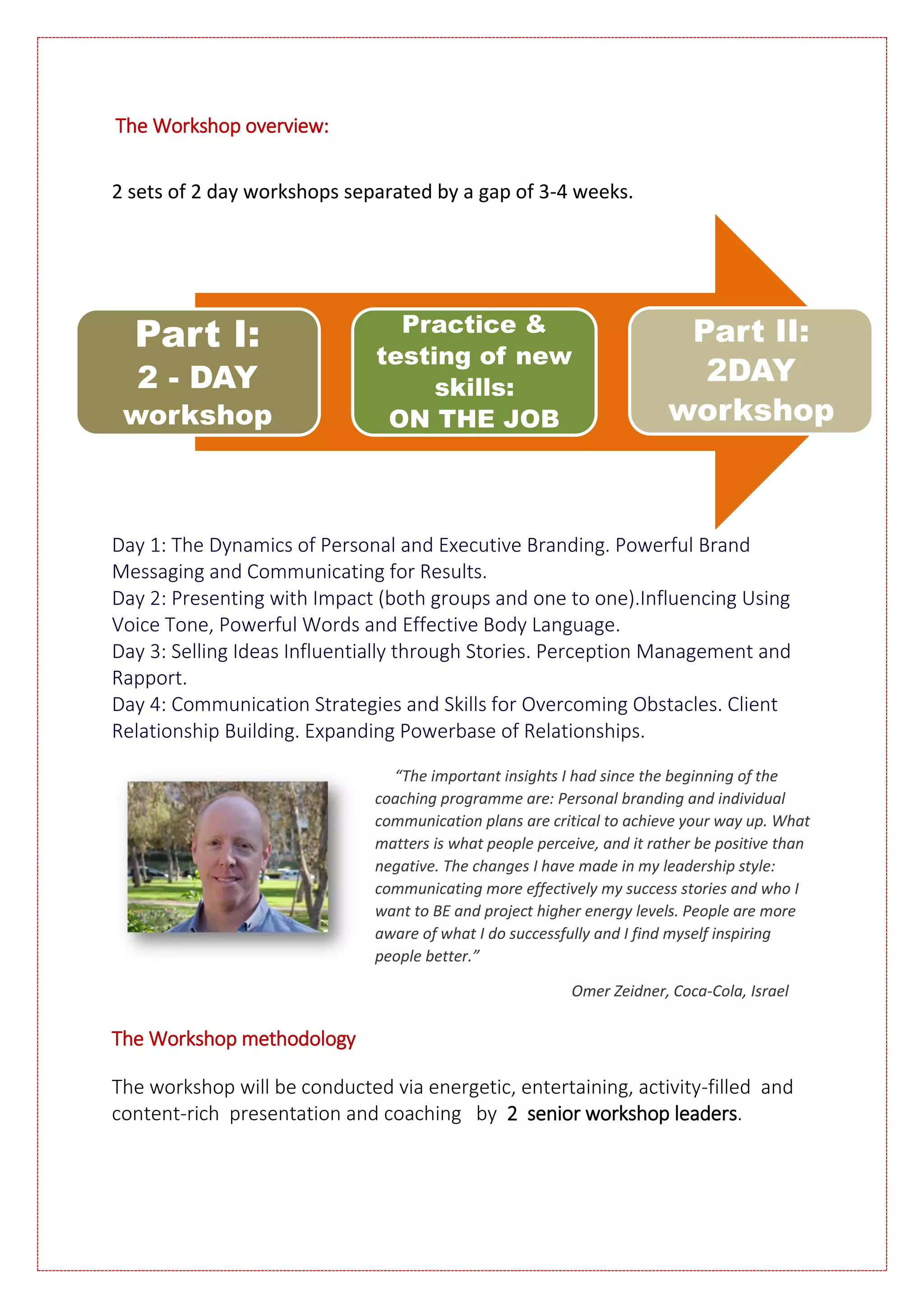 The Workshop overview:
2 sets of 2 day workshops separated by a gap of 3-4 weeks.
Day 1: The Dynamics of Personal and Executive Branding. Powerful Brand
Messaging and Communicating for Results.
Day 2: Presenting with Impact (both groups and one to one).Influencing Using
Voice Tone, Powerful Words and Effective Body Language.
Day 3: Selling Ideas Influentially through Stories. Perception Management and
Rapport.
Day 4: Communication Strategies and Skills for Overcoming Obstacles. Client
Relationship Building. Expanding Powerbase of Relationships.
“The important insights I had since the beginning of the
coaching programme are: Personal branding and individual
communication plans are critical to achieve your way up. What
matters is what people perceive, and it rather be positive than
negative. The changes I have made in my leadership style:
communicating more effectively my success stories and who I
want to BE and project higher energy levels. People are more
aware of what I do successfully and I find myself inspiring
people better.”
Omer Zeidner, Coca-Cola, Israel
The Workshop methodology
The workshop will be conducted via energetic, entertaining, activity-filled and
content-rich presentation and coaching by 2 senior workshop leaders.
Part I:
2 - DAY
workshop
Practice &
testing of new
skills:
ON THE JOB
Part II:
2DAY
workshop
 