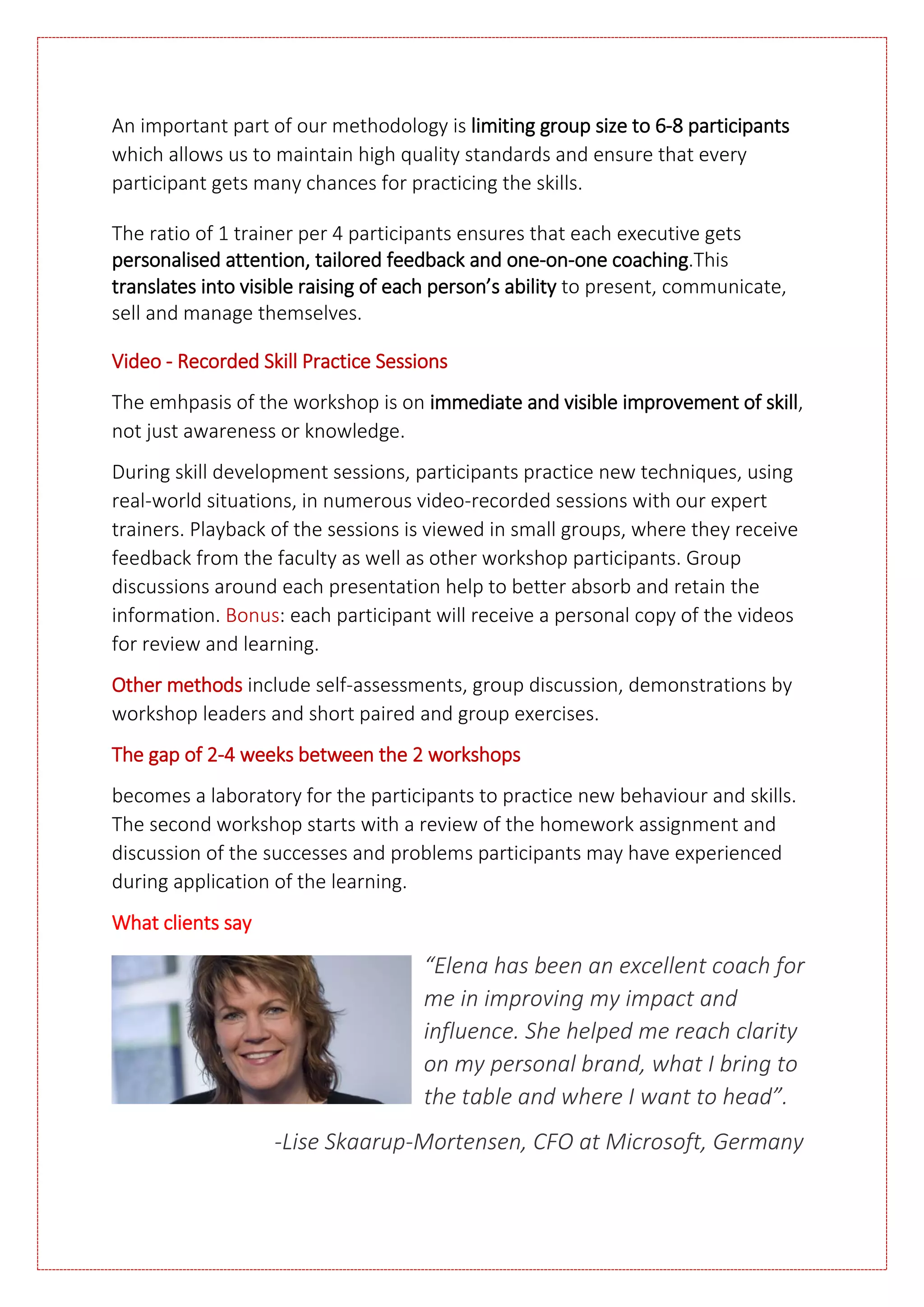 An important part of our methodology is limiting group size to 6-8 participants
which allows us to maintain high quality standards and ensure that every
participant gets many chances for practicing the skills.
The ratio of 1 trainer per 4 participants ensures that each executive gets
personalised attention, tailored feedback and one-on-one coaching.This
translates into visible raising of each person’s ability to present, communicate,
sell and manage themselves.
Video - Recorded Skill Practice Sessions
The emhpasis of the workshop is on immediate and visible improvement of skill,
not just awareness or knowledge.
During skill development sessions, participants practice new techniques, using
real-world situations, in numerous video-recorded sessions with our expert
trainers. Playback of the sessions is viewed in small groups, where they receive
feedback from the faculty as well as other workshop participants. Group
discussions around each presentation help to better absorb and retain the
information. Bonus: each participant will receive a personal copy of the videos
for review and learning.
Other methods include self-assessments, group discussion, demonstrations by
workshop leaders and short paired and group exercises.
The gap of 2-4 weeks between the 2 workshops
becomes a laboratory for the participants to practice new behaviour and skills.
The second workshop starts with a review of the homework assignment and
discussion of the successes and problems participants may have experienced
during application of the learning.
What clients say
“Elena has been an excellent coach for
me in improving my impact and
influence. She helped me reach clarity
on my personal brand, what I bring to
the table and where I want to head”.
-Lise Skaarup-Mortensen, CFO at Microsoft, Germany
 