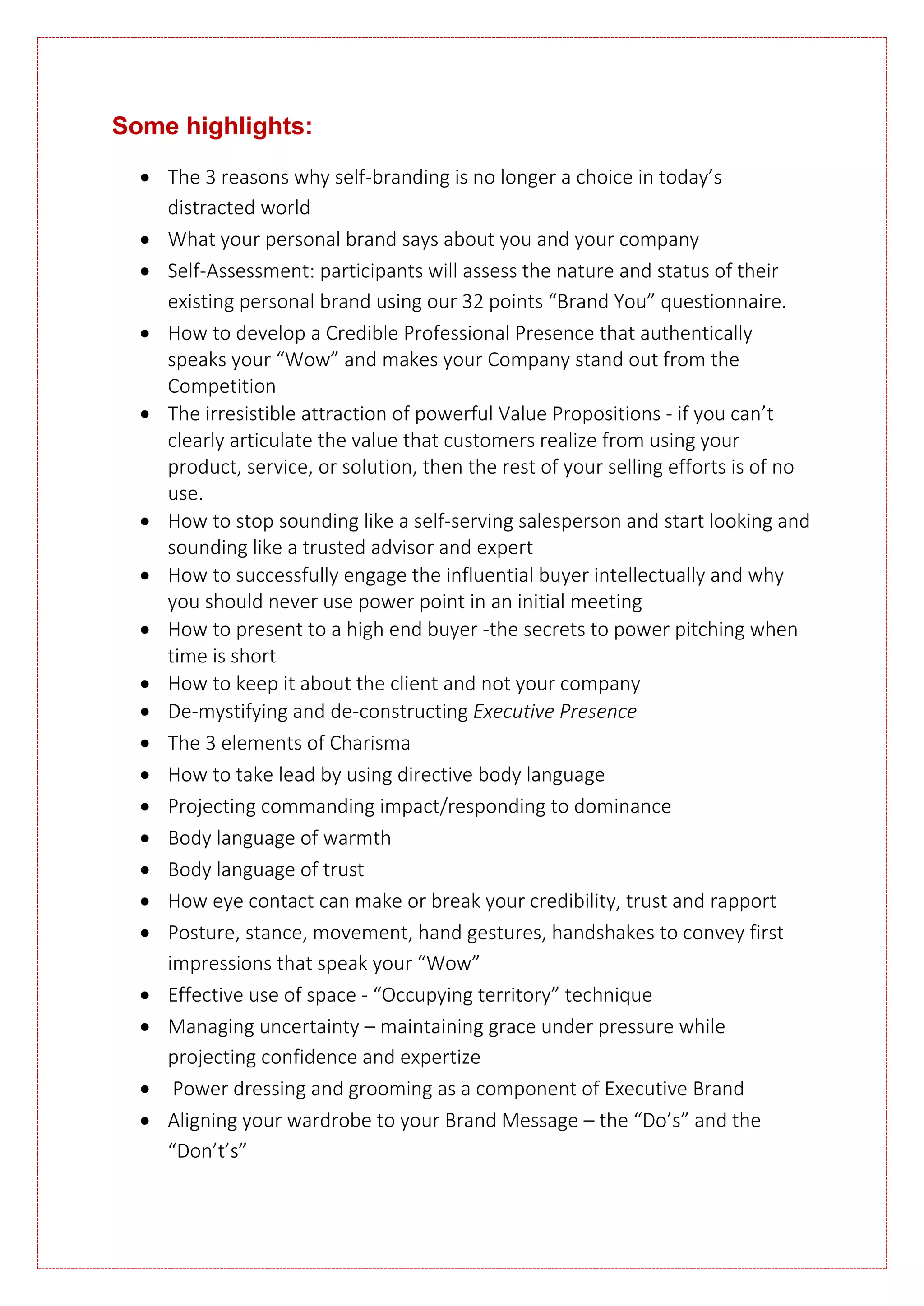 Some highlights:
 The 3 reasons why self-branding is no longer a choice in today’s
distracted world
 What your personal brand says about you and your company
 Self-Assessment: participants will assess the nature and status of their
existing personal brand using our 32 points “Brand You” questionnaire.
 How to develop a Credible Professional Presence that authentically
speaks your “Wow” and makes your Company stand out from the
Competition
 The irresistible attraction of powerful Value Propositions - if you can’t
clearly articulate the value that customers realize from using your
product, service, or solution, then the rest of your selling efforts is of no
use.
 How to stop sounding like a self-serving salesperson and start looking and
sounding like a trusted advisor and expert
 How to successfully engage the influential buyer intellectually and why
you should never use power point in an initial meeting
 How to present to a high end buyer -the secrets to power pitching when
time is short
 How to keep it about the client and not your company
 De-mystifying and de-constructing Executive Presence
 The 3 elements of Charisma
 How to take lead by using directive body language
 Projecting commanding impact/responding to dominance
 Body language of warmth
 Body language of trust
 How eye contact can make or break your credibility, trust and rapport
 Posture, stance, movement, hand gestures, handshakes to convey first
impressions that speak your “Wow”
 Effective use of space - “Occupying territory” technique
 Managing uncertainty – maintaining grace under pressure while
projecting confidence and expertize
 Power dressing and grooming as a component of Executive Brand
 Aligning your wardrobe to your Brand Message – the “Do’s” and the
“Don’t’s”
 