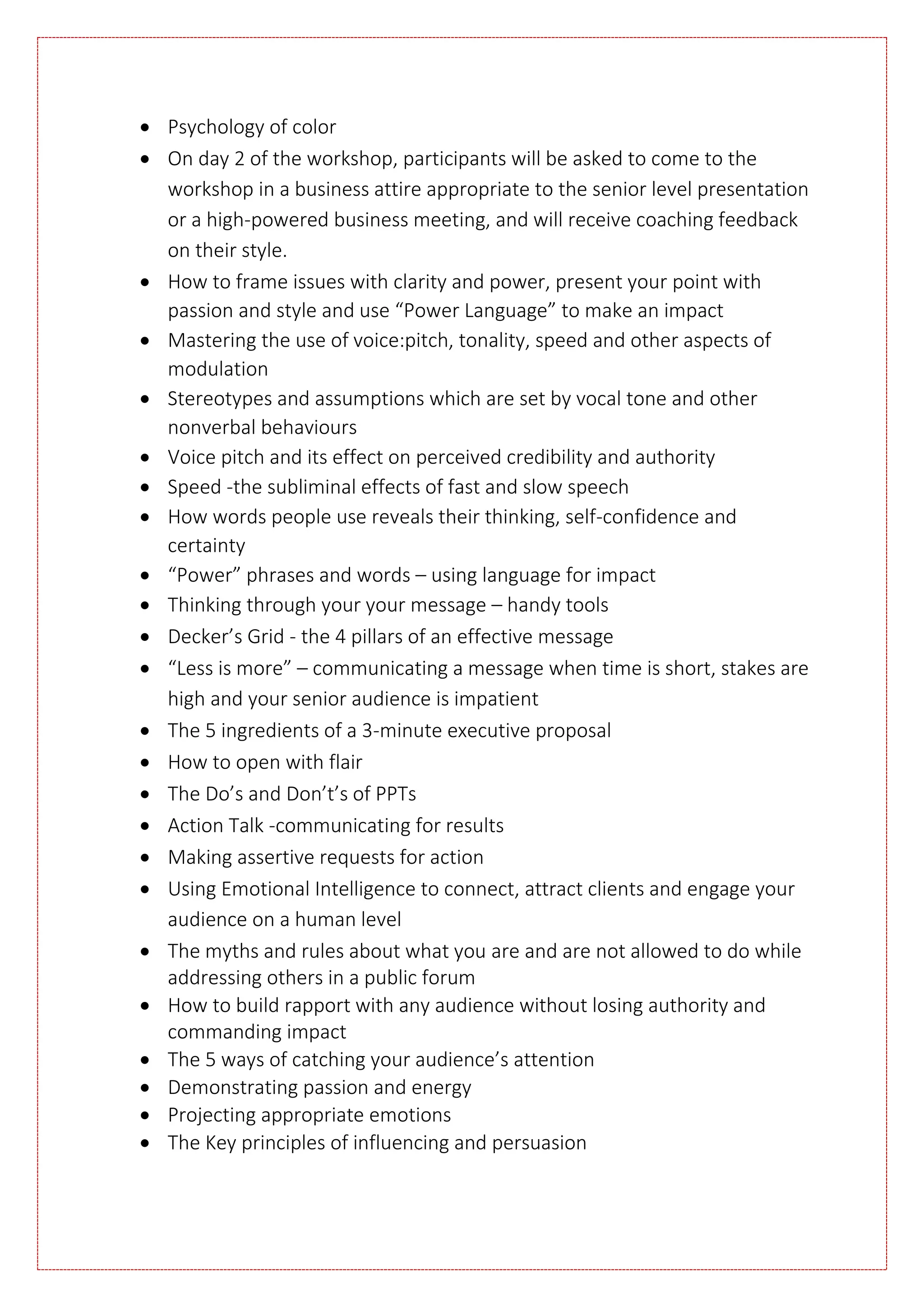  Psychology of color
 On day 2 of the workshop, participants will be asked to come to the
workshop in a business attire appropriate to the senior level presentation
or a high-powered business meeting, and will receive coaching feedback
on their style.
 How to frame issues with clarity and power, present your point with
passion and style and use “Power Language” to make an impact
 Mastering the use of voice:pitch, tonality, speed and other aspects of
modulation
 Stereotypes and assumptions which are set by vocal tone and other
nonverbal behaviours
 Voice pitch and its effect on perceived credibility and authority
 Speed -the subliminal effects of fast and slow speech
 How words people use reveals their thinking, self-confidence and
certainty
 “Power” phrases and words – using language for impact
 Thinking through your your message – handy tools
 Decker’s Grid - the 4 pillars of an effective message
 “Less is more” – communicating a message when time is short, stakes are
high and your senior audience is impatient
 The 5 ingredients of a 3-minute executive proposal
 How to open with flair
 The Do’s and Don’t’s of PPTs
 Action Talk -communicating for results
 Making assertive requests for action
 Using Emotional Intelligence to connect, attract clients and engage your
audience on a human level
 The myths and rules about what you are and are not allowed to do while
addressing others in a public forum
 How to build rapport with any audience without losing authority and
commanding impact
 The 5 ways of catching your audience’s attention
 Demonstrating passion and energy
 Projecting appropriate emotions
 The Key principles of influencing and persuasion
 