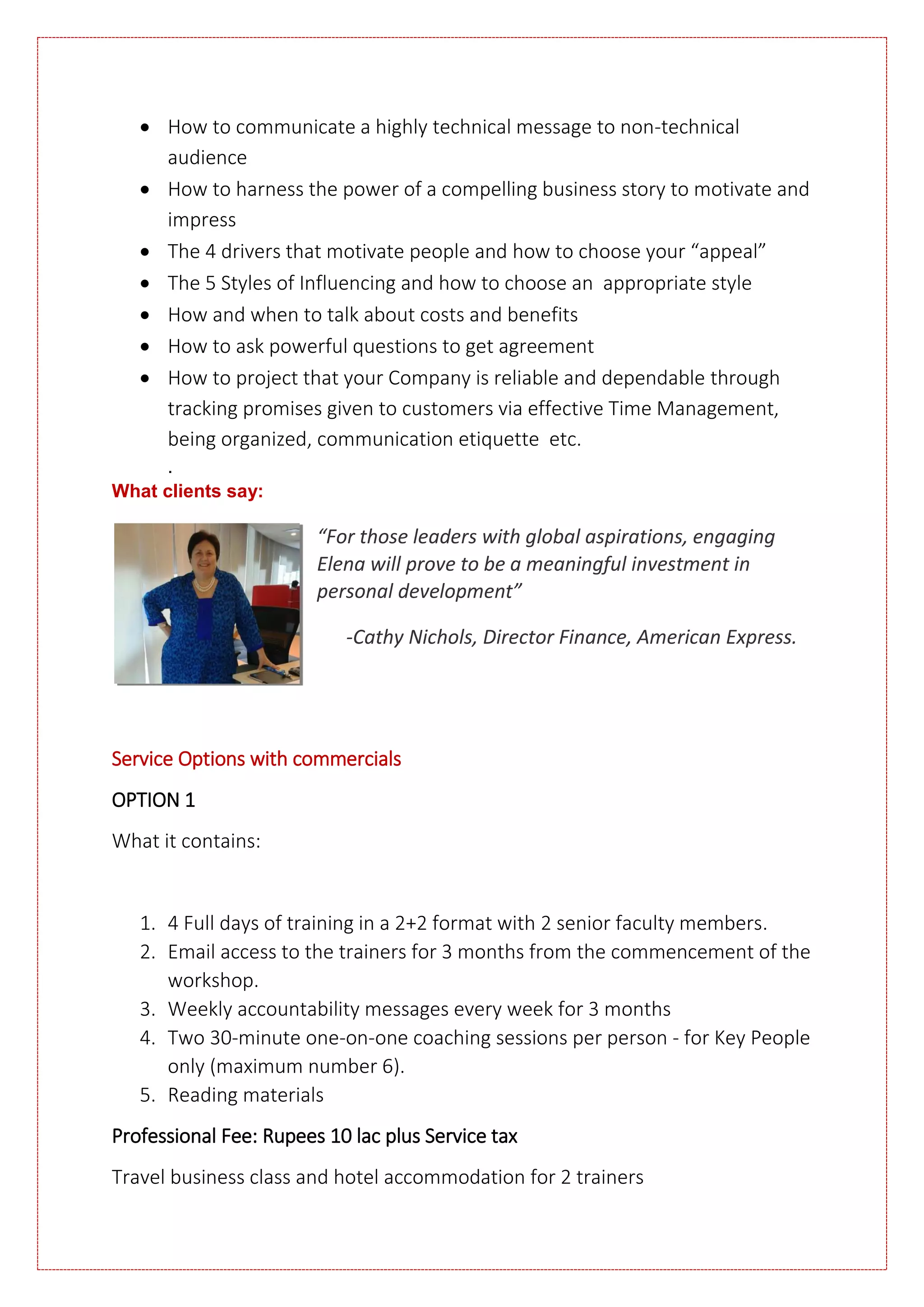  How to communicate a highly technical message to non-technical
audience
 How to harness the power of a compelling business story to motivate and
impress
 The 4 drivers that motivate people and how to choose your “appeal”
 The 5 Styles of Influencing and how to choose an appropriate style
 How and when to talk about costs and benefits
 How to ask powerful questions to get agreement
 How to project that your Company is reliable and dependable through
tracking promises given to customers via effective Time Management,
being organized, communication etiquette etc.
.
What clients say:
“For those leaders with global aspirations, engaging
Elena will prove to be a meaningful investment in
personal development”
-Cathy Nichols, Director Finance, American Express.
Service Options with commercials
OPTION 1
What it contains:
1. 4 Full days of training in a 2+2 format with 2 senior faculty members.
2. Email access to the trainers for 3 months from the commencement of the
workshop.
3. Weekly accountability messages every week for 3 months
4. Two 30-minute one-on-one coaching sessions per person - for Key People
only (maximum number 6).
5. Reading materials
Professional Fee: Rupees 10 lac plus Service tax
Travel business class and hotel accommodation for 2 trainers
 